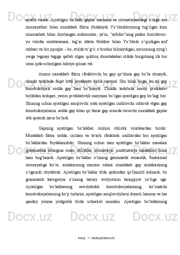 ajralib   turadi.   Ajratilgan   bo lakli   gaplar   mazmun   va   intonatsiyasidagi   o ziga   xosʻ ʻ
xususiyatlari   bilan   murakkab   fikrni   ifodalaydi:   Yo ldoshboyning   tug ilgan   kuni	
ʻ ʻ
munosabati   bilan   chorlangan   mehmonlar,   ya’ni,   “aybdor”ning   padari   buzrukvori-
yu   volidai   muhtaramasi,   tag in   ikkita   feldsher   bilan   Yo ldosh   o qiydigan	
ʻ ʻ ʻ   sinf
rahbari va biz jujuqlar   – he, stulda to g ri o tirishni bilmaydigan, ayrimining oyog i	
ʻ ʻ ʻ ʻ
yerga   tegmay   tagiga   qatlab   olgan   qishloq   shumtakalari   oldida   burgutning   ilk   bor
uzun ipda uchirilgani hikoya qilinar edi. 
Ammo   murakkab   fikrni   ifodalovchi   bu   gap   qo shma   gap   bo la   olmaydi,	
ʻ ʻ
chunki   tarkibida   faqat   bitta   predikativ   birlik   mavjud.   Shu   bilan   birga,   bu   xil   gap
konstruksiyasi   sodda   gap   ham   bo lmaydi.   Chunki   tarkibida   asosiy  	
ʻ predikativ
birlikdan tashqari , yarim predikativlik mazmuni bo lgan ajratilgan gap bo lagi bor.	
ʻ ʻ
Shuning uchun  ajratilgan  aniqlovchi   yoki   ajratilgan izohlovchi   ishtirok etgan  gap
konstruksiyalarini sodda gap bilan qo shma gap orasida turuvchi murakkab gaplar	
ʻ
deb ajratish zarur bo ladi. 	
ʻ
Gapning   ajratilgan   bo laklari   muhim   stilistik   vositalardan   biridir.	
ʻ
Murakkab   fikrni   sodda,   ixcham   va   ta'sirli   ifodalash   usullaridan   biri   ajratilgan
bo laklardan   foydalanishdir.   Shuning   uchun   ham   ajratilgan   bo laklar   masalasi	
ʻ ʻ
grammatika   bilangina   emas,   stilistika,   intonatsiya,   punktuatsiya   masalalari   bilan
ham   bog lanadi.   Ajratilgan   bo laklar   o zining   grammatik   semantik,   funksional	
ʻ ʻ ʻ
xususiyatiga   ko ra,   sintaksisning   maxsus   sohasi   murakkab   gap   sintaksisining	
ʻ
o rganish   obyektidir.   Ajratilgan   bo laklar   tilda   qadimdan   qo llanilib   kelinadi;   bu	
ʻ ʻ ʻ
grammatik   kategoriya   o zining   tarixiy   evolyutsion   taraqqiyot   yo liga   ega.	
ʻ ʻ
Ajratilgan   bo laklarning   ravishdoshli  	
ʻ konstruksiyalarining ,   ko makchi	ʻ
konstruksiyalarining ko p turlarini, ajratilgan aniqlovchilarni deyarli hamma va har	
ʻ
qanday   yozma   yodgorlik   tilida   uchratish   mumkin.   Ajratilgan   bo laklarning	
ʻ
PAGE   \* MERGEFORMAT1