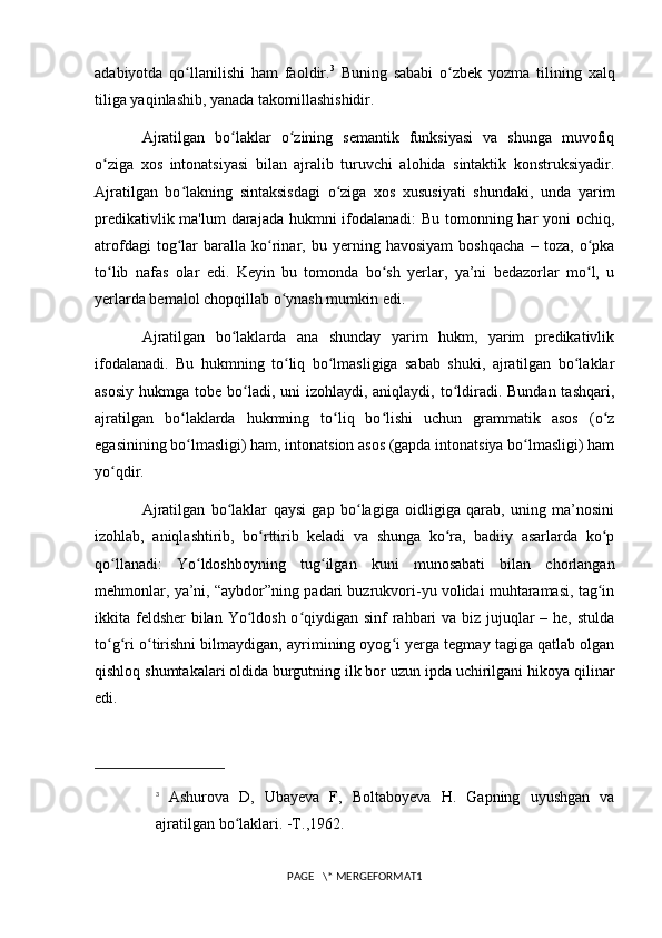 adabiyotda   qo llanilishi   ham   faoldir.ʻ 3
  Buning   sababi   o zbek   yozma   tilining   xalq	ʻ
tiliga yaqinlashib, yanada takomillashishidir.
Ajratilgan   bo laklar   o zining   semantik   funksiyasi   va   shunga   muvofiq	
ʻ ʻ
o ziga   xos   intonatsiyasi   bilan   ajralib   turuvchi   alohida   sintaktik   konstruksiyadir.	
ʻ
Ajratilgan   bo lakning   sintaksisdagi   o ziga   xos   xususiyati   shundaki,   unda   yarim	
ʻ ʻ
predikativlik ma'lum  darajada hukmni  ifodalanadi:  Bu tomonning har  yoni  ochiq,
atrofdagi   tog lar   baralla   ko rinar,   bu   yerning   havosiyam   boshqacha   –   toza,   o pka
ʻ ʻ ʻ
to lib   nafas   olar   edi.   Keyin   bu   tomonda   bo sh   yerlar,   ya’ni   bedazorlar   mo l,   u	
ʻ ʻ ʻ
yerlarda bemalol chopqillab o ynash mumkin edi. 	
ʻ
Ajratilgan   bo laklarda   ana   shunday   yarim   hukm,   yarim   predikativlik	
ʻ
ifodalanadi.   Bu   hukmning   to liq   bo lmasligiga   sabab   shuki,   ajratilgan   bo laklar	
ʻ ʻ ʻ
asosiy  hukmga tobe bo ladi, uni  izohlaydi, aniqlaydi, to ldiradi. Bundan tashqari,	
ʻ ʻ
ajratilgan   bo laklarda   hukmning   to liq   bo lishi   uchun   grammatik   asos   (o z	
ʻ ʻ ʻ ʻ
egasinining bo lmasligi) ham, intonatsion asos (gapda intonatsiya bo lmasligi) ham
ʻ ʻ
yo qdir. 	
ʻ
Ajratilgan   bo laklar   qaysi   gap   bo lagiga   oidligiga   qarab,   uning   ma’nosini	
ʻ ʻ
izohlab,   aniqlashtirib,   bo rttirib   keladi   va   shunga   ko ra,   badiiy   asarlarda   ko p	
ʻ ʻ ʻ
qo llanadi:   Yo ldoshboyning   tug ilgan   kuni   munosabati   bilan   chorlangan	
ʻ ʻ ʻ
mehmonlar, ya’ni, “aybdor”ning padari buzrukvori-yu volidai muhtaramasi, tag in	
ʻ
ikkita feldsher  bilan Yo ldosh o qiydigan sinf rahbari va biz jujuqlar – he, stulda	
ʻ ʻ
to g ri o tirishni bilmaydigan, ayrimining oyog i yerga tegmay tagiga qatlab olgan	
ʻ ʻ ʻ ʻ
qishloq shumtakalari   oldida burgutning ilk bor uzun ipda uchirilgani hikoya qilinar
edi. 
3
  Ashurova   D,   Ubayeva   F,   Boltaboyeva   H.   Gapning   uyushgan   va
ajratilgan bo laklari. -T.,1962.	
ʻ
PAGE   \* MERGEFORMAT1 