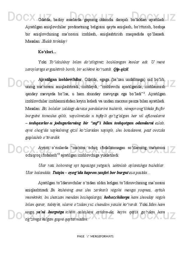 Odatda,   badiiy   asarlarda   gapning   ikkinchi   darajali   bo laklari   ajratiladi.ʻ
Ajratilgan   aniqlovchilar   predmetning   belgisini   qayta   aniqlash,   bo rttirish,   boshqa	
ʻ
bir   aniqlovchining   ma’nosini   izohlash,   aniqlashtirish   maqsadida   qo llanadi.	
ʻ
Masalan:  Xuddi tirikday!
Ko zlari...	
ʻ
Yoki   Yo ldoshboy   bilan   do stligimiz   boshlangan   kunlar   edi.   U   meni	
ʻ ʻ
saroylariga ergashtirib borib , bir echkini ko rsatdi. 	
ʻ Qip-qizil . 
Ajratilgan   izohlovchilar .   Odatda,   egaga   (ba’zan   undalmaga)   oid   bo lib,	
ʻ
uning   ma’nosini   aniqlashtiradi,   izohlaydi,   “izohlovchi   ajratilganda,   izohlanmish
qanday   mavqeda   bo lsa,   u   ham   shunday   mavqega   ega   bo ladi”	
ʻ ʻ 2
.   Ajratilgan
izohlovchilar izohlanmishdan keyin keladi va undan maxsus pauza bilan ajratiladi.
Masalan:   Biz bolalar zaldagi deraza pardalarini tushirib, nimqorong ilikda fosfor	
ʻ
burgutni   tomosha   qilib,   xayolimizda   u   tufayli   qo zg algan   har   xil   afsonalarni	
ʻ ʻ
–   toshqasrlar-u   jodugarlarning   bir   “suf”i   bilan   toshqotgan   odamlarni   eslab,
ayni   chog da   xaykalning   qizil   ko zlaridan   xayiqib,   shu   boisdanmi,   past   ovozda	
ʻ ʻ
gaplashib o tirardik. 
ʻ
Ayrim   o rinlarda   “ma'nosi   ochiq   ifodalanmagan   so zlarning   ma'nosini	
ʻ ʻ
ochiqroq ifodalash” 3
  ajratilgan izohlovchiga yuklatiladi: 
Ular   rais   boboning   uyi   tepasiga   yetgach,   sekinlab   aylanishga   tushdilar.
Ular balandda.  Tutqin – oyog ida 	
ʻ kapron zanjiri bor burgut   esa pastda ...
Ajratilgan  to ldaruvchilar  o zidan  oldin  kelgan  to ldiruvchining  ma’nosini	
ʻ ʻ ʻ
aniqlashtiradi:   Bu   kishining   ana   shu   zerikarli   nigohi   menga   yoqmas,   aytish
mumkinki,   bu   shaxsan   mendan   boshqalarga,   kolxozchilarga   ham   shunday   nigoh
bilan qarar, tabiiyki, ularni o zidan yuz chandon yaxshi  ko rardi.	
ʻ ʻ   Yoki   Men ham
unga,   ya’ni   burgutga   ichim   achishini   aytdim-da,   keyin   qaysi   go rdan   ham	
ʻ
og zimga kelgan gapni qaytarmadim. 	
ʻ
PAGE   \* MERGEFORMAT1