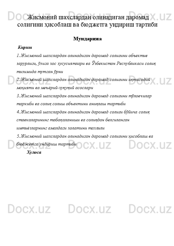 Жисмоний шахслардан олинадиган даромад
солиғини ҳисоблаш ва бюджетга ундириш тартиби
Мундарижа
 Кириш
1. Жисмоний шахслардан олинадиган даромад солиғини объектив 
зарурлиги, ўзига хос хусусиятлари ва Ўзбекистон Республикаси солиқ 
тизимида тутган ўрни  
2. Жисмоний шахслардан олинадиган даромад солиғини иқтисодий 
моҳияти ва меъёрий-хуқуқий асослари 
3. Жисмоний шахслардан олинадиган даромад солиғини тўловчилар 
таркиби ва солиқ солиш объектини аниқлаш тартиби 
4. Жисмоний шахслардан олинадиган даромад солиғи бўйича солиқ 
ставкаларининг табақаланиши ва солиқдан белгиланган 
имтиёзларнинг амалдаги холатини тахлили
5. Жисмоний шахслардан олинадиган даромад солиғини ҳисоблаш ва 
бюджетга ундириш тартиби 
Хулоса  