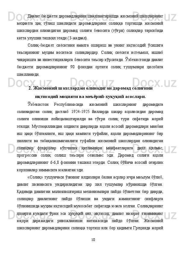 Давлат бюджети даромадларини шакллантиришда жисмоний шахсларнинг
меҳнатга   ҳақ   тўлаш   шаклидаги   даромадларини   солиққа   тортишда   жисмоний
шахслардан   олинадиган   даромад   солиғи   бевосита   (тўғри)   солиқлар   таркибида
катта улушни ташкил этади (3-жадвал). 
Солиқ-бюджет   сиёсатини   амалга   ошириш   ва   унинг   иқтисодий   ўсишига
таъсирининг   муҳим   воситаси   солиқлардир.   Солиқ   сиёсати   истеъмол,   ишлаб
чиқаришга ва инвестицияларга бевосита таъсир кўрсатади. Ўзбекистонда давлат
бюджети   даромадларининг   90   фоиздан   ортиғи   солиқ   тушумлари   ҳисобига
шаклланади. 
 
2. Жисмоний шахслардан олинадиган даромад солиғини
иқтисодий моҳияти ва меъёрий-хуқуқий асослари.
Ўзбекистон   Республикасида   жисмоний   шахсларнинг   даромадига
солинадиган   солиқ   дастлаб   1924-1925   йилларда   шаҳар   аҳолисидан   даромад
солиғи   олиниши   лойиҳалаштирилди   ва   тўғри   солиқ   тури   сифатида   жорий
этилди.  Мустақилликдан   олдинги  даврларда   аҳоли  асосий  даромадлари   манбаи
иш   ҳақи   бўлганлиги,   иш   ҳақи   камлиги   туфайли,   аҳоли   даромадларининг   бир
хиллиги   ва   табақалашмаганлиги   туфайли   жисмоний   шахслардан   олинадиган
солиқлар   фуқаролар   кўпчилик   қатламлари   манфаатларига   дахл   қилмас,
прогрессив   солиқ   солиш   таъсири   сезилмас   эди.   Даромад   солиғи   аҳоли
даромадларининг   6-6,8   фоизини   ташкил   этарди.   Солиқ   бўйича   асосий   оғирлик
корхоналар зиммасига юкланган эди. 
«Солиқ» тушунчаси ўзининг илдизлари билан асрлар ичра маълум бўлиб,
давлат   хазинасига   ундириладиган   ҳар   хил   тушумлар   кўринишда   бўлган.
Қадимда   давлатни   молиялаштириш   механизмлари   пайдо   бўлаётган   бир   даврда,
солиқлар   давлатнинг   пайдо   бўлиши   ва   ундаги   жамиятнинг   синфларга
бўлинишида муҳим иқтисодий муносабат сифатида юзага келган. Солиқларнинг
ҳозирги   кундаги   ўрни   эса   ҳуқуқий   онг,   иқтисод,   давлат   назорат   тизимининг
юқори   даражадаги   ривожланиши   натижасида   пайдо   бўлган.   Жисмоний
шахсларнинг даромадларини солиққа тортиш илк бор қадимги Грецияда жорий
  10