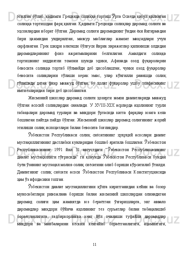 этилган бўлиб, қадимги Грецияда солиққа тортиш Ўрта Осиёда қабул қилинган
солиққа тортишдан фарқ қилган. Қадимги Грецияда солиқлар даромад солиғи ва
эҳсонлардан иборат бўлган. Даромад солиғи даромаднинг ўндан ёки йигирмадан
бири   ҳажмидан   ундирилган,   мазкур   маблағлар   жамоат   мақсадлари   учун
сарфланган. Грек шаҳри кенгаши бўлғуси йирик харажатлар қилиниши олдидан
даромадларининг   фоиз   ажратмаларини   белгилаган.   Амалдаги   солиққа
тортишнинг   зиддиятли   томони   шунда   эдики,   Афинада   озод   фуқароларни
бевосита   солиққа   тортиб   бўлмайди   деб   ҳисоблашган,   чунки   озод   фуқаролар
бевосита   солиқларни   тўлаши   керак   эмас,   улар   кўнгилли   равишда   солиқ
тўлашади   деган   фикр   мавжуд   бўлган,   бу   ҳолат   фуқаролар   ушбу   тоифасининг
имтиёзларидан бири деб ҳисобланган. 
Жисмоний   шахслар   даромад   солиғи   ҳозирги   замон   давлатларида   мавжуд
бўлган   асосий   солиқлардан   саналади.   У   XVIII-XIX   асрларда   аҳолининг   турли
табақалари   даромад   турлари   ва   миқдори   ўртасида   катта   фарқлар   юзага   кела
бошлаган пайтда пайдо бўлган. Жисмоний шахслар даромад солиғининг жорий
этилиши солиқ ислоҳатлари билан бевосита боғлиқдир. 
Ўзбекистон   Республикаси   солиқ   сиёсатининг   ҳуқуқий   асослари   давлат
мустақиллигининг дастлабки кунларидан бошлаб яратила бошлаган. Ўзбекистон
Республикасининг   1991   йил   31   августдаги   “Ўзбекистон   Республикасининг
давлат   мустақиллиги   тўғрисида”   ги   қонунда   Ўзбекистон   Республикаси   бундан
буён ўзининг мустақил молия-солиқ сиёсатини олиб бориши кўрсатилиб ўтилди.
Давлатнинг   солиқ   сиёсати   асоси   Ўзбекистон   Республикаси   Конституциясида
ҳам ўз ифодасини топган. 
Ўзбекистон   давлат   мустақиллигини   қўлга   киритганидан   кейин   ва   бозор
муносабатлари   ривожлана   бориши   билан   жисмоний   шахслардан   олинадиган
даромад   солиғи   ҳам   жамиятда   юз   бераётган   ўзгаришларга,   энг   аввало
даромадлар   миқдори   бўйича   аҳолининг   тез   суръатлар   билан   табақалашиб
бораётганлигига,   тадбиркорликка   кенг   йўл   очилиши   туфайли   даромадлар
миқдори   ва   манбаларини   кескин   кенгайиб   бораётганлигига,   аҳамиятига,
  11