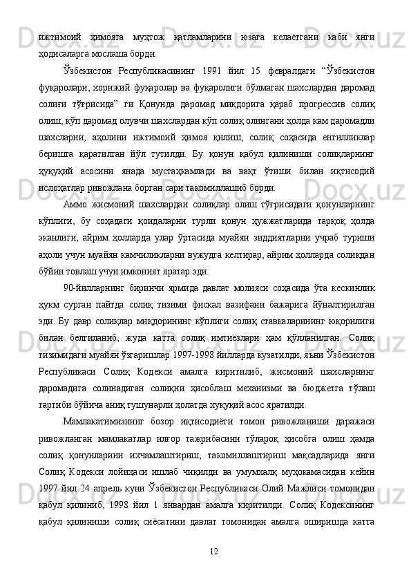 ижтимоий   ҳимояга   муҳтож   қатламларини   юзага   келаётгани   каби   янги
ҳодисаларга мослаша борди. 
Ўзбекистон   Республикасининг   1991   йил   15   февралдаги   “Ўзбекистон
фуқаролари,   хорижий   фуқаролар   ва   фуқаролиги   бўлмаган   шахслардан   даромад
солиғи   тўғрисида”   ги   Қонунда   даромад   миқдорига   қараб   прогрессив   солиқ
олиш, кўп даромад олувчи шахслардан кўп солиқ олингани ҳолда кам даромадли
шахсларни,   аҳолини   ижтимоий   ҳимоя   қилиш,   солиқ   соҳасида   енгилликлар
беришга   қаратилган   йўл   тутилди.   Бу   қонун   қабул   қилиниши   солиқларнинг
ҳуқуқий   асосини   янада   мустаҳкамлади   ва   вақт   ўтиши   билан   иқтисодий
ислоҳатлар ривожлана борган сари такомиллашиб борди. 
Аммо   жисмоний   шахслардан   солиқлар   олиш   тўғрисидаги   қонунларнинг
кўплиги,   бу   соҳадаги   қоидаларни   турли   қонун   ҳужжатларида   тарқоқ   ҳолда
эканлиги,   айрим   ҳолларда   улар   ўртасида   муайян   зиддиятларни   учраб   туриши
аҳоли учун муайян камчиликларни вужудга келтирар, айрим ҳолларда солиқдан
бўйин товлаш учун имконият яратар эди. 
90-йилларнинг   биринчи   ярмида   давлат   молияси   соҳасида   ўта   кескинлик
ҳукм   сурган   пайтда   солиқ   тизими   фискал   вазифани   бажарига   йўналтирилган
эди.   Бу   давр   солиқлар   миқдорининг   кўплиги   солиқ   ставкаларининг   юқорилиги
билан   белгиланиб,   жуда   катта   солиқ   имтиёзлари   ҳам   қўлланилган.   Солиқ
тизимидаги муайян ўзгаришлар 1997-1998 йилларда кузатилди, яъни Ўзбекистон
Республикаси   Солиқ   Кодекси   амалга   киритилиб,   жисмоний   шахсларнинг
даромадига   солинадиган   солиқни   ҳисоблаш   механизми   ва   бюджетга   тўлаш
тартиби бўйича аниқ тушунарли ҳолатда хуқуқий асос яратилди. 
Мамлакатимизнинг   бозор   иқтисодиёти   томон   ривожланиши   даражаси
ривожланган   мамлакатлар   илғор   тажрибасини   тўлароқ   ҳисобга   олиш   ҳамда
солиқ   қонунларини   ихчамлаштириш,   такомиллаштириш   мақсадларида   янги
Солиқ   Кодекси   лойиҳаси   ишлаб   чиқилди   ва   умумхалқ   муҳокамасидан   кейин
1997   йил   24   апрель   куни   Ўзбекистон   Республикаси   Олий   Мажлиси   томонидан
қабул   қилиниб,   1998   йил   1   январдан   амалга   киритилди.   Солиқ   Кодексининг
қабул   қилиниши   солиқ   сиёсатини   давлат   томонидан   амалга   оширишда   катта
  12