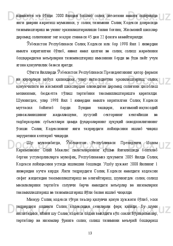 аҳамиятга   эга   бўлди.   2000   йилдан   бошлаб   солиқ   сиёсатини   амалга   оширишда
янги   даврни   ажратиш   мумкинки,   у   солиқ   тизимини   Солиқ   Кодекси   доирасида
тизимлаштириш ва унинг эркинлаштирилиши билан боғлиқ. Жисмоний шахслар
даромад солиғининг энг юқори ставкаси 45 дан 22 фоизга камайтирилди. 
Ўзбекистон   Республикаси   Солиқ   Кодекси   илк   бор   1998   йил   1   январдан
амалга   киритилган   бўлиб,   аввал   амал   қилган   ва   солиқ   солиш   жараёнини
бошқарадиган   меъёрларни   тизимлаштириш   имконини   берди   ва   ўша   пайт   учун
ягона қонунчилик базаси яратди. 
Сўнгги йилларда Ўзбекистон Республикаси Президентининг қатор фармон
ва   қарорлари   қабул   қилиндики,   улар   иқтисодиётни   эркинлаштириш,   солиқ
қонунчилиги ва жисмоний шахслардан олинадиган даромад солиғини ҳисоблаш
механизми,   бюджетга   тўлаш   тартибини   такомиллаштиришга   қаратилди.
Шунингдек,   улар   1998   йил   1   январдан   амалга   киритилган   Солиқ   Кодекси
муттасил   бойитиб   борди.   Бундан   ташқари,   ижтимоий-иқтисодий
ривожланишнинг   жадаллашуви,   хусусий   секторнинг   кенгайиши   ва
тадбиркорлик   субъектлари   ҳамда   фуқароларнинг   ҳуқуқий   саводхонлигининг
ўсиши   Солиқ   Кодексининг   янги   тахрирдаги   лойиҳасини   ишлаб   чиқиш
заруратини келтириб чиқарди. 
Шу   муносабатда,   Ўзбекистон   Республикаси   Президенти   Ислом
Каримовнинг   Олий   Мажлис   палаталарининг   қўшма   йиғилишида   белгилаб
берган   устуворликларга   мувофиқ,   Республикамиз   ҳукумати   2005   йилда   Солиқ
Кодекси   лойиҳасини   устида   ишлашни   бошлади.   Ушбу   ҳужжат   2008   йилнинг   1
январидан   кучга   кирди.   Янги   таҳрирдаги   Солиқ   Кодекси   амалдаги   кодексни
сифат   жиҳатидан   такомиллаштириш   ва   кенгайтириш,   шунингдек   солиқ   солиш
масалаларини   тартибга   солувчи   барча   амалдаги   меъёрлар   ва   низомларни
такомиллаштириш ва тизимлаштириш йўли билан ишлаб чиқилди. 
Мазкур Солиқ кодекси тўғри таъсир қилувчи қонун ҳужжати бўлиб, эски
таҳрирдаги   олдинги   Солиқ   кодексидан   сезиларли   фарқ   қилади.   Бу   шуни
англатадики, айнан шу Солиқ кодекси олдин амалдаги кўп сонли йўриқномалар,
тартиблар   ва   низомлар   ўрнига   солиқ   солиш   тизимини   меъёрий   бошқариш
  13