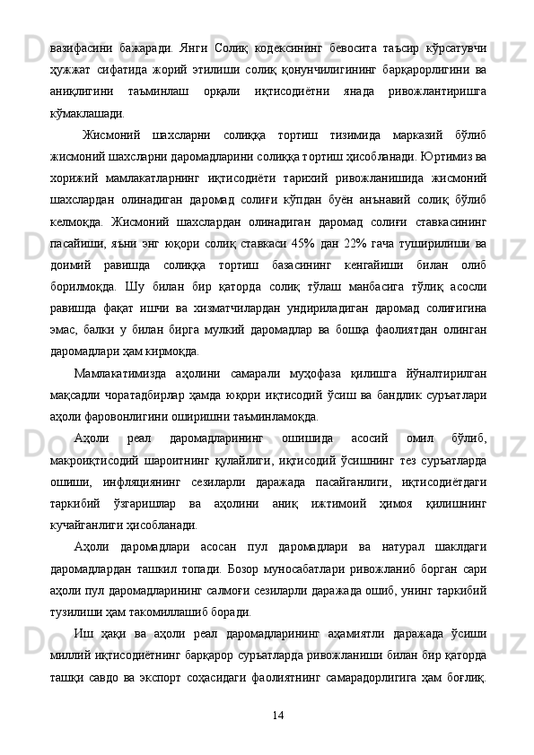 вазифасини   бажаради.   Янги   Солиқ   кодексининг   бевосита   таъсир   кўрсатувчи
ҳужжат   сифатида   жорий   этилиши   солиқ   қонунчилигининг   барқарорлигини   ва
аниқлигини   таъминлаш   орқали   иқтисодиётни   янада   ривожлантиришга
кўмаклашади. 
Жисмоний   шахсларни   солиққа   тортиш   тизимида   марказий   бўлиб
жисмоний шахсларни даромадларини солиққа тортиш ҳисобланади. Юртимиз ва
хорижий   мамлакатларнинг   иқтисодиёти   тарихий   ривожланишида   жисмоний
шахслардан   олинадиган   даромад   солиғи   кўпдан   буён   анънавий   солиқ   бўлиб
келмоқда.   Жисмоний   шахслардан   олинадиган   даромад   солиғи   ставкасининг
пасайиши,   яъни   энг   юқори   солиқ   ставкаси   45%   дан   22%   гача   туширилиши   ва
доимий   равишда   солиққа   тортиш   базасининг   кенгайиши   билан   олиб
борилмоқда.   Шу   билан   бир   қаторда   солиқ   тўлаш   манбасига   тўлиқ   асосли
равишда   фақат   ишчи   ва   хизматчилардан   ундириладиган   даромад   солиғигина
эмас,   балки   у   билан   бирга   мулкий   даромадлар   ва   бошқа   фаолиятдан   олинган
даромадлари ҳам кирмоқда. 
Мамлакатимизда   аҳолини   самарали   муҳофаза   қилишга   йўналтирилган
мақсадли   чоратадбирлар   ҳамда   юқори   иқтисодий   ўсиш   ва   бандлик   суръатлари
аҳоли фаровонлигини оширишни таъминламоқда. 
Аҳоли   реал   даромадларининг   ошишида   асосий   омил   бўлиб,
макроиқтисодий   шароитнинг   қулайлиги,   иқтисодий   ўсишнинг   тез   суръатларда
ошиши,   инфляциянинг   сезиларли   даражада   пасайганлиги,   иқтисодиётдаги
таркибий   ўзгаришлар   ва   аҳолини   аниқ   ижтимоий   ҳимоя   қилишнинг
кучайганлиги ҳисобланади. 
Аҳоли   даромадлари   асосан   пул   даромадлари   ва   натурал   шаклдаги
даромадлардан   ташкил   топади.   Бозор   муносабатлари   ривожланиб   борган   сари
аҳоли пул даромадларининг салмоғи сезиларли даражада ошиб, унинг таркибий
тузилиши ҳам такомиллашиб боради. 
Иш   ҳақи   ва   аҳоли   реал   даромадларининг   аҳамиятли   даражада   ўсиши
миллий иқтисодиётнинг барқарор суръатларда ривожланиши билан бир қаторда
ташқи   савдо   ва   экспорт   соҳасидаги   фаолиятнинг   самарадорлигига   ҳам   боғлиқ.
  14