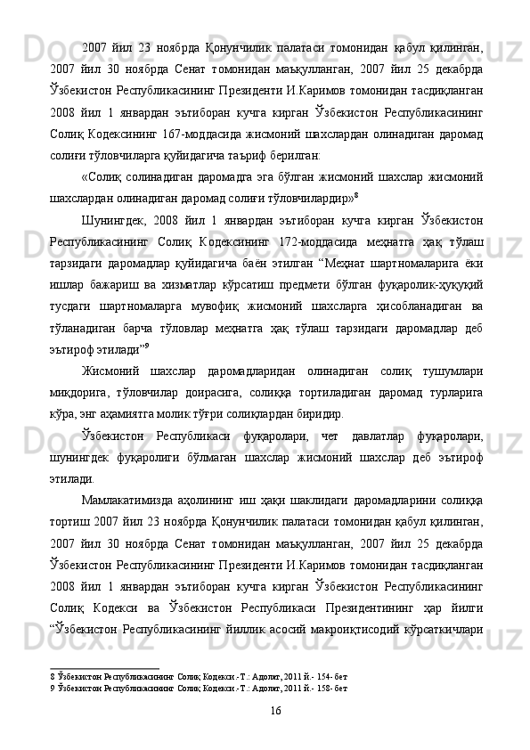 2007   йил   23   ноябрда   Қонунчилик   палатаси   томонидан   қабул   қилинган,
2007   йил   30   ноябрда   Сенат   томонидан   маъқулланган,   2007   йил   25   декабрда
Ўзбекистон Республикасининг Президенти  И.Каримов томонидан тасдиқланган
2008   йил   1   январдан   эътиборан   кучга   кирган   Ўзбекистон   Республикасининг
Солиқ  Кодексининг   167-моддасида   жисмоний   шахслардан   олинадиган   даромад
солиғи тўловчиларга қуйидагича таъриф берилган: 
«Солиқ   солинадиган   даромадга   эга   бўлган   жисмоний   шахслар   жисмоний
шахслардан олинадиган даромад солиғи тўловчилардир» 8
 
Шунингдек,   2008   йил   1   январдан   эътиборан   кучга   кирган   Ўзбекистон
Республикасининг   Солиқ   Кодексининг   172-моддасида   меҳнатга   ҳақ   тўлаш
тарзидаги   даромадлар   қуйидагича   баён   этилган   “Меҳнат   шартномаларига   ёки
ишлар   бажариш   ва   хизматлар   кўрсатиш   предмети   бўлган   фуқаролик-ҳуқуқий
тусдаги   шартномаларга   мувофиқ   жисмоний   шахсларга   ҳисобланадиган   ва
тўланадиган   барча   тўловлар   меҳнатга   ҳақ   тўлаш   тарзидаги   даромадлар   деб
эътироф этилади” 9
 
Жисмоний   шахслар   даромадларидан   олинадиган   солиқ   тушумлари
миқдорига,   тўловчилар   доирасига,   солиққа   тортиладиган   даромад   турларига
кўра, энг аҳамиятга молик тўғри солиқлардан биридир. 
Ўзбекистон   Республикаси   фуқаролари,   чет   давлатлар   фуқаролари,
шунингдек   фуқаролиги   бўлмаган   шахслар   жисмоний   шахслар   деб   эътироф
этилади. 
Мамлакатимизда   аҳолининг   иш   ҳақи   шаклидаги   даромадларини   солиққа
тортиш  2007  йил  23  ноябрда   Қонунчилик  палатаси  томонидан  қабул   қилинган,
2007   йил   30   ноябрда   Сенат   томонидан   маъқулланган,   2007   йил   25   декабрда
Ўзбекистон Республикасининг Президенти  И.Каримов томонидан тасдиқланган
2008   йил   1   январдан   эътиборан   кучга   кирган   Ўзбекистон   Республикасининг
Солиқ   Кодекси   ва   Ўзбекистон   Республикаси   Президентининг   ҳар   йилги
“Ўзбекистон   Республикасининг   йиллик   асосий   макроиқтисодий   кўрсаткичлари
8  Ўзбекистон Республикасининг Солиқ Кодекси.-Т.: Адолат, 2011 й.- 154- бет 
9  Ўзбекистон Республикасининг Солиқ Кодекси.-Т.: Адолат, 2011 й.- 158- бет 
  16   