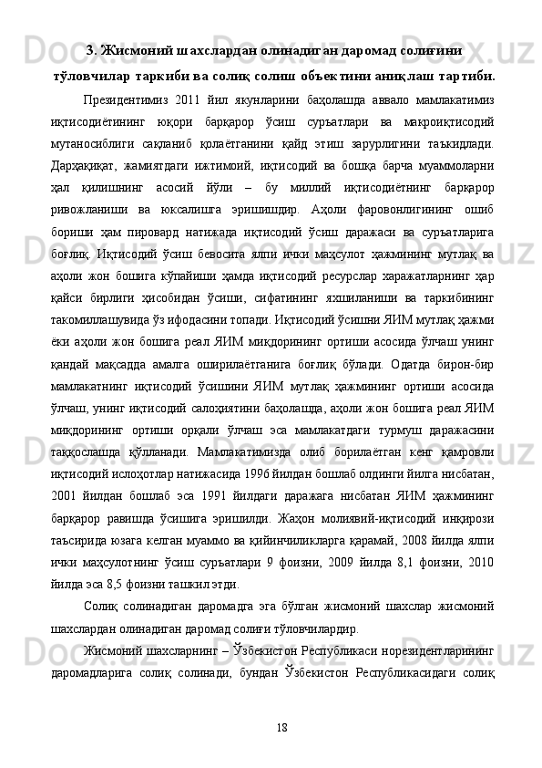 3. Жисмоний шахслардан олинадиган даромад солиғини
тўловчилар таркиби ва солиқ солиш объектини аниқлаш тартиби.
Президентимиз   2011   йил   якунларини   баҳолашда   аввало   мамлакатимиз
иқтисодиётининг   юқори   барқарор   ўсиш   суръатлари   ва   макроиқтисодий
мутаносиблиги   сақланиб   қолаётганини   қайд   этиш   зарурлигини   таъкидлади.
Дарҳақиқат,   жамиятдаги   ижтимоий,   иқтисодий   ва   бошқа   барча   муаммоларни
ҳал   қилишнинг   асосий   йўли   –   бу   миллий   иқтисодиётнинг   барқарор
ривожланиши   ва   юксалишга   эришишдир.   Аҳоли   фаровонлигининг   ошиб
бориши   ҳам   пировард   натижада   иқтисодий   ўсиш   даражаси   ва   суръатларига
боғлиқ.   Иқтисодий   ўсиш   бевосита   ялпи   ички   маҳсулот   ҳажмининг   мутлақ   ва
аҳоли   жон   бошига   кўпайиши   ҳамда   иқтисодий   ресурслар   харажатларнинг   ҳар
қайси   бирлиги   ҳисобидан   ўсиши,   сифатининг   яхшиланиши   ва   таркибининг
такомиллашувида ўз ифодасини топади. Иқтисодий ўсишни ЯИМ мутлақ ҳажми
ёки   аҳоли   жон   бошига   реал   ЯИМ   миқдорининг   ортиши   асосида   ўлчаш   унинг
қандай   мақсадда   амалга   оширилаётганига   боғлиқ   бўлади.   Одатда   бирон-бир
мамлакатнинг   иқтисодий   ўсишини   ЯИМ   мутлақ   ҳажмининг   ортиши   асосида
ўлчаш, унинг иқтисодий салоҳиятини баҳолашда, аҳоли жон бошига реал ЯИМ
миқдорининг   ортиши   орқали   ўлчаш   эса   мамлакатдаги   турмуш   даражасини
таққослашда   қўлланади.   Мамлакатимизда   олиб   борилаётган   кенг   қамровли
иқтисодий ислоҳотлар натижасида 1996 йилдан бошлаб олдинги йилга нисбатан,
2001   йилдан   бошлаб   эса   1991   йилдаги   даражага   нисбатан   ЯИМ   ҳажмининг
барқарор   равишда   ўсишига   эришилди.   Жаҳон   молиявий-иқтисодий   инқирози
таъсирида юзага  келган муаммо ва қийинчиликларга  қарамай, 2008 йилда ялпи
ички   маҳсулотнинг   ўсиш   суръатлари   9   фоизни,   2009   йилда   8,1   фоизни,   2010
йилда эса 8,5 фоизни ташкил этди. 
Солиқ   солинадиган   даромадга   эга   бўлган   жисмоний   шахслар   жисмоний
шахслардан олинадиган даромад солиғи тўловчилардир. 
Жисмоний шахсларнинг  – Ўзбекистон   Республикаси  норезидентларининг
даромадларига   солиқ   солинади,   бундан   Ўзбекистон   Республикасидаги   солиқ
  18   