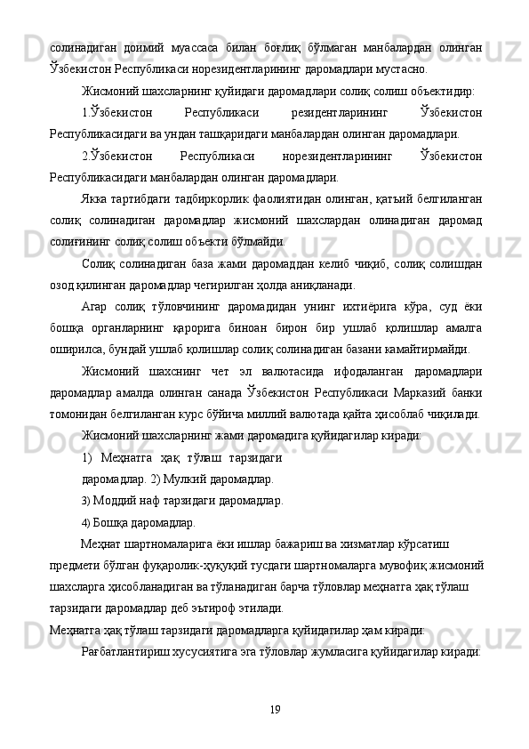 солинадиган   доимий   муассаса   билан   боғлиқ   бўлмаган   манбалардан   олинган
Ўзбекистон Республикаси норезидентларининг даромадлари мустасно. 
Жисмоний шахсларнинг қуйидаги даромадлари солиқ солиш объектидир: 
1.Ўзбекистон   Республикаси   резидентларининг   Ўзбекистон
Республикасидаги ва ундан ташқаридаги манбалардан олинган даромадлари. 
2.Ўзбекистон   Республикаси   норезидентларининг   Ўзбекистон
Республикасидаги манбалардан олинган даромадлари. 
Якка тартибдаги тадбиркорлик фаолиятидан олинган, қатъий белгиланган
солиқ   солинадиган   даромадлар   жисмоний   шахслардан   олинадиган   даромад
солиғининг солиқ солиш объекти бўлмайди. 
Солиқ   солинадиган   база   жами   даромаддан   келиб   чиқиб,   солиқ   солишдан
озод қилинган даромадлар чегирилган ҳолда аниқланади. 
Агар   солиқ   тўловчининг   даромадидан   унинг   ихтиёрига   кўра,   суд   ёки
бошқа   органларнинг   қарорига   биноан   бирон   бир   ушлаб   қолишлар   амалга
оширилса, бундай ушлаб қолишлар солиқ солинадиган базани камайтирмайди. 
Жисмоний   шахснинг   чет   эл   валютасида   ифодаланган   даромадлари
даромадлар   амалда   олинган   санада   Ўзбекистон   Республикаси   Марказий   банки
томонидан белгиланган курс бўйича миллий валютада қайта ҳисоблаб чиқилади.
Жисмоний шахсларнинг жами даромадига қуйидагилар киради: 
1)   Меҳнатга   ҳақ   тўлаш   тарзидаги
даромадлар. 2) Мулкий даромадлар. 
3) Моддий наф тарзидаги даромадлар. 
4) Бошқа даромадлар. 
Меҳнат шартномаларига ёки ишлар бажариш ва хизматлар кўрсатиш 
предмети бўлган фуқаролик-ҳуқуқий тусдаги шартномаларга мувофиқ жисмоний
шахсларга ҳисобланадиган ва тўланадиган барча тўловлар меҳнатга ҳақ тўлаш 
тарзидаги даромадлар деб эътироф этилади. 
Меҳнатга ҳақ тўлаш тарзидаги даромадларга қуйидагилар ҳам киради: 
Рағбатлантириш хусусиятига эга тўловлар жумласига қуйидагилар киради:
  19