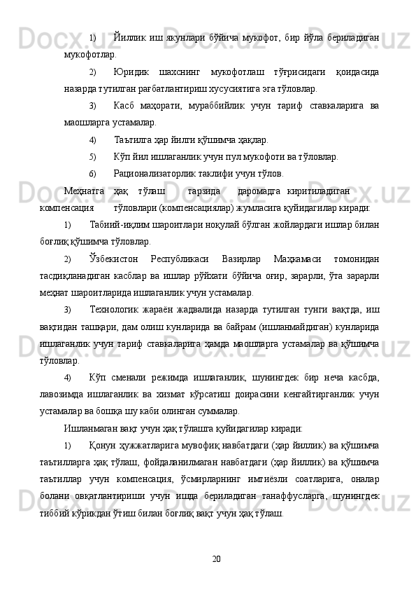 1) Йиллик   иш   якунлари   бўйича   мукофот,   бир   йўла   бериладиган
мукофотлар. 
2) Юридик   шахснинг   мукофотлаш   тўғрисидаги   қоидасида
назарда тутилган рағбатлантириш хусусиятига эга тўловлар. 
3) Касб   маҳорати,   мураббийлик   учун   тариф   ставкаларига   ва
маошларга устамалар. 
4) Таътилга ҳар йилги қўшимча ҳақлар. 
5) Кўп йил ишлаганлик учун пул мукофоти ва тўловлар. 
6) Рационализаторлик таклифи учун тўлов. 
Меҳнатга  ҳақ  тўлаш  тарзида  даромадга  киритиладиган  
компенсация  тўловлари (компенсациялар) жумласига қуйидагилар киради: 
1) Табиий-иқлим шароитлари ноқулай бўлган жойлардаги ишлар билан
боғлиқ қўшимча тўловлар. 
2) Ўзбекистон   Республикаси   Вазирлар   Маҳкамаси   томонидан
тасдиқланадиган   касблар   ва   ишлар   рўйхати   бўйича   оғир,   зарарли,   ўта   зарарли
меҳнат шароитларида ишлаганлик учун устамалар. 
3) Технологик   жараён   жадвалида   назарда   тутилган   тунги   вақтда,   иш
вақтидан ташқари, дам олиш кунларида ва байрам (ишланмайдиган)  кунларида
ишлаганлик   учун   тариф   ставкаларига   ҳамда   маошларга   устамалар   ва   қўшимча
тўловлар. 
4) Кўп   сменали   режимда   ишлаганлик,   шунингдек   бир   неча   касбда,
лавозимда   ишлаганлик   ва   хизмат   кўрсатиш   доирасини   кенгайтирганлик   учун
устамалар ва бошқа шу каби олинган суммалар. 
Ишланмаган вақт учун ҳақ тўлашга қуйидагилар киради: 
1) Қонун ҳужжатларига мувофиқ навбатдаги (ҳар йиллик) ва қўшимча
таътилларга   ҳақ  тўлаш,   фойдаланилмаган   навбатдаги   (ҳар  йиллик)   ва   қўшимча
таътиллар   учун   компенсация,   ўсмирларнинг   имтиёзли   соатларига,   оналар
болани   овқатлантириши   учун   ишда   бериладиган   танаффусларга,   шунингдек
тиббий кўрикдан ўтиш билан боғлиқ вақт учун ҳақ тўлаш. 
  20