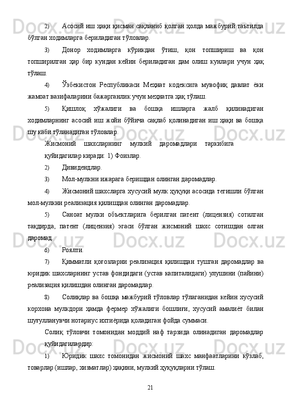 2) Асосий иш ҳақи қисман сақланиб қолган ҳолда мажбурий таътилда
бўлган ходимларга бериладиган тўловлар. 
3) Донор   ходимларга   кўрикдан   ўтиш,   қон   топшириш   ва   қон
топширилган   ҳар   бир   кундан   кейин   бериладиган   дам   олиш   кунлари   учун   ҳақ
тўлаш. 
4) Ўзбекистон   Республикаси   Меҳнат   кодексига   мувофиқ   давлат   ёки
жамоат вазифаларини бажарганлик учун меҳнатга ҳақ тўлаш. 
5) Қишлоқ   хўжалиги   ва   бошқа   ишларга   жалб   қилинадиган
ходимларнинг   асосий   иш   жойи   бўйича   сақлаб   қолинадиган   иш   ҳақи   ва   бошқа
шу каби тўланадиган тўловлар. 
Жисмоний   шахсларнинг   мулкий   даромадлари   таркибига
қуйидагилар киради: 1) Фоизлар. 
2) Дивидендлар. 
3) Мол-мулкни ижарага беришдан олинган даромадлар. 
4) Жисмоний шахсларга хусусий мулк ҳуқуқи асосида тегишли бўлган
мол-мулкни реализация қилишдан олинган даромадлар. 
5) Саноат   мулки   объектларига   берилган   патент   (лицензия)   сотилган
тақдирда,   патент   (лицензия)   эгаси   бўлган   жисмоний   шахс   сотишдан   олган
даромад. 
6) Роялти. 
7) Қимматли   қоғозларни   реализация   қилишдан   тушган   даромадлар   ва
юридик шахсларнинг  устав фондидаги  (устав капиталидаги)  улушини (пайини)
реализация қилишдан олинган даромадлар. 
8) Солиқлар ва бошқа мажбурий тўловлар тўлаганидан кейин хусусий
корхона   мулкдори   ҳамда   фермер   хўжалиги   бошлиғи,   хусусий   амалиёт   билан
шуғулланувчи нотариус ихтиёрида қоладиган фойда суммаси. 
Солиқ   тўловчи   томонидан   моддий   наф   тарзида   олинадиган   даромадлар
қуйидагилардир: 
1) Юридик   шахс   томонидан   жисмоний   шахс   манфаатларини   кўзлаб,
товарлар (ишлар, хизматлар) ҳақини, мулкий ҳуқуқларни тўлаш. 
  21
