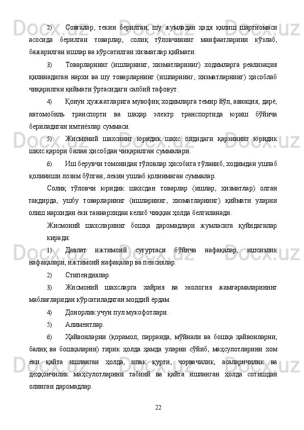 2) Совғалар,   текин   берилган,   шу   жумладан   ҳадя   қилиш   шартномаси
асосида   берилган   товарлар,   солиқ   тўловчининг   манфаатларини   кўзлаб,
бажарилган ишлар ва кўрсатилган хизматлар қиймати. 
3) Товарларнинг   (ишларнинг,   хизматларнинг)   ходимларга   реализация
қилинадиган   нархи   ва   шу   товарларнинг   (ишларнинг,   хизматларнинг)   ҳисоблаб
чиқарилган қиймати ўртасидаги салбий тафовут. 
4) Қонун ҳужжатларига мувофиқ ходимларга темир йўл, авиация, дарё,
автомобиль   транспорти   ва   шаҳар   электр   транспортида   юриш   бўйича
бериладиган имтиёзлар суммаси. 
5) Жисмоний   шахснинг   юридик   шахс   олдидаги   қарзининг   юридик
шахс қарори билан ҳисобдан чиқарилган суммалари. 
6) Иш берувчи томонидан тўловлар ҳисобига тўланиб, ходимдан ушлаб
қолиниши лозим бўлган, лекин ушлаб қолинмаган суммалар. 
Солиқ   тўловчи   юридик   шахсдан   товарлар   (ишлар,   хизматлар)   олган
тақдирда,   ушбу   товарларнинг   (ишларнинг,   хизматларнинг)   қиймати   уларни
олиш нархидан ёки таннархидан келиб чиққан ҳолда белгиланади. 
Жисмоний   шахсларнинг   бошқа   даромадлари   жумласига   қуйидагилар
киради: 
1) Давлат   ижтимоий   суғуртаси   бўйича   нафақалар,   ишсизлик
нафақалари, ижтимоий нафақалар ва пенсиялар. 
2) Стипендиялар. 
3) Жисмоний   шахсларга   хайрия   ва   экология   жамғармаларининг
маблағларидан кўрсатиладиган моддий ёрдам. 
4) Донорлик учун пул мукофотлари. 
5) Алиментлар. 
6) Ҳайвонларни   (қорамол,   парранда,   мўйнали   ва   бошқа   ҳайвонларни,
балиқ   ва   бошқаларни)   тирик   ҳолда   ҳамда   уларни   сўйиб,   маҳсулотларини   хом
ёки   қайта   ишланган   ҳолда,   ипак   қурти,   чорвачилик,   асаларичилик   ва
деҳқончилик   маҳсулотларини   табиий   ва   қайта   ишланган   ҳолда   сотишдан
олинган даромадлар. 
  22