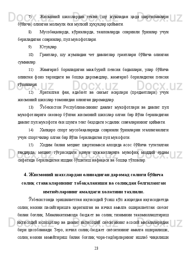 7) Жисмоний   шахслардан   текин   (шу   жумладан   ҳадя   шартномалари
бўйича) олинган молмулк ёки мулкий ҳуқуқлар қиймати. 
8) Мусобақаларда,   кўрикларда,   танловларда   совринли   ўринлар   учун
бериладиган совринлар, пул мукофотлари. 
9) Ютуқлар. 
10) Грантлар,   шу   жумладан   чет   давлатлар   грантлари   бўйича   олинган
суммалар. 
11) Жамғариб   бориладиган   мажбурий   пенсия   бадаллари,   улар   бўйича
олинган   фоиз   тарзидаги   ва   бошқа   даромадлар,   жамғариб   бориладиган   пенсия
тўловлари. 
12) Яратилган   фан,   адабиёт   ва   санъат   асарлари   (предметлари)   учун
жисмоний шахслар томонидан олинган даромадлар. 
13) Ўзбекистон   Республикасининг   давлат   мукофотлари   ва   давлат   пул
мукофотларига сазовор  бўлган жисмоний шахслар олган бир йўла бериладиган
давлат пул мукофоти ёки шунга тенг баҳодаги эсдалик совғаларининг қиймати. 
14) Халқаро   спорт   мусобақаларида   совринли   ўринларни   эгаллаганлиги
учун спортчилар олган бир йўла бериладиган пул мукофоти. 
15) Ходим   билан   меҳнат   шартномаси   алоҳида   асос   бўйича   тугатилган
тақдирда,   меҳнат   тўғрисидаги   қонун   ҳужжатларига   мувофиқ   моддий   ёрдам
сифатида бериладиган ишдан бўшатиш нафақаси ва бошқа тўловлар. 
 
4. Жисмоний шахслардан олинадиган даромад солиғи бўйича
солиқ ставкаларининг табақаланиши ва солиқдан белгиланган
имтиёзларнинг амалдаги холатини тахлили.
Ўзбекистонда   эришилаётган   иқтисодий  ўсиш  кўп жиҳатдан  иқтисодиётда
солиқ   юкини   пасайтиришга   қаратилган   ва   изчил   амалга   оширилаётган   сиёсат
билан   боғлиқ.   Мамлакатимизда   бюджет   ва   солиқ   тизимини   такомиллаштириш
иқтисодий   ислоҳотлар   ва   давлат   иқтисодий   сиёсатининг   асосий   масалаларидан
бири   ҳисобланади.   Зеро,   изчил   солиқ-бюджет   сиёсатининг   амалга   оширилиши,
солиқ   юкини   камайтириш   билан   боғлиқ   чора-тадбирларнинг   ишлаб   чиқилиши
  23   