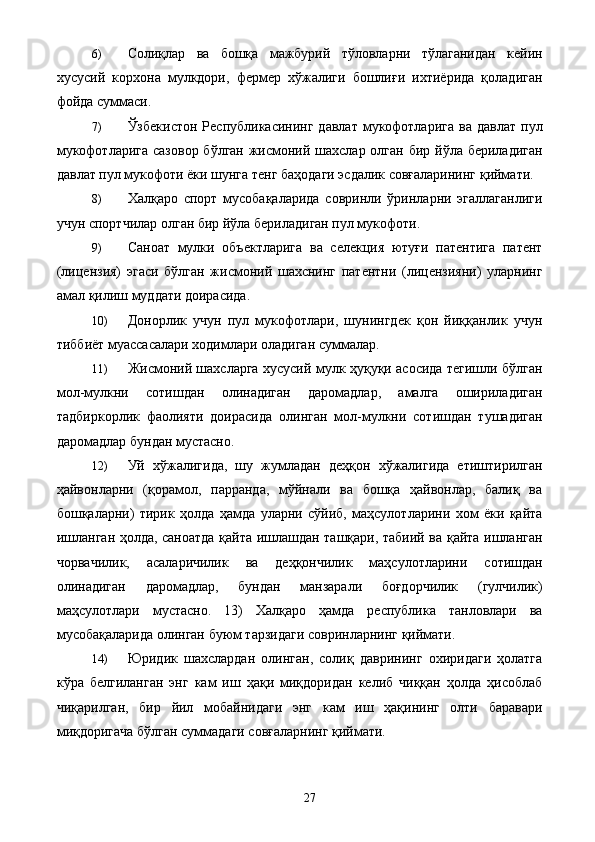 6) Солиқлар   ва   бошқа   мажбурий   тўловларни   тўлаганидан   кейин
хусусий   корхона   мулкдори,   фермер   хўжалиги   бошлиғи   ихтиёрида   қоладиган
фойда суммаси. 
7) Ўзбекистон   Республикасининг  давлат   мукофотларига   ва  давлат   пул
мукофотларига сазовор  бўлган жисмоний шахслар олган бир йўла бериладиган
давлат пул мукофоти ёки шунга тенг баҳодаги эсдалик совғаларининг қиймати. 
8) Халқаро   спорт   мусобақаларида   совринли   ўринларни   эгаллаганлиги
учун спортчилар олган бир йўла бериладиган пул мукофоти. 
9) Саноат   мулки   объектларига   ва   селекция   ютуғи   патентига   патент
(лицензия)   эгаси   бўлган   жисмоний   шахснинг   патентни   (лицензияни)   уларнинг
амал қилиш муддати доирасида. 
10) Донорлик   учун   пул   мукофотлари,   шунингдек   қон   йиққанлик   учун
тиббиёт муассасалари ходимлари оладиган суммалар. 
11) Жисмоний шахсларга хусусий мулк ҳуқуқи асосида тегишли бўлган
мол-мулкни   сотишдан   олинадиган   даромадлар,   амалга   ошириладиган
тадбиркорлик   фаолияти   доирасида   олинган   мол-мулкни   сотишдан   тушадиган
даромадлар бундан мустасно. 
12) Уй   хўжалигида,   шу   жумладан   деҳқон   хўжалигида   етиштирилган
ҳайвонларни   (қорамол,   парранда,   мўйнали   ва   бошқа   ҳайвонлар,   балиқ   ва
бошқаларни)   тирик   ҳолда   ҳамда   уларни   сўйиб,   маҳсулотларини   хом   ёки   қайта
ишланган ҳолда, саноатда қайта ишлашдан ташқари, табиий ва қайта ишланган
чорвачилик,   асаларичилик   ва   деҳқончилик   маҳсулотларини   сотишдан
олинадиган   даромадлар,   бундан   манзарали   боғдорчилик   (гулчилик)
маҳсулотлари   мустасно.   13)   Халқаро   ҳамда   республика   танловлари   ва
мусобақаларида олинган буюм тарзидаги совринларнинг қиймати. 
14) Юридик   шахслардан   олинган,   солиқ   даврининг   охиридаги   ҳолатга
кўра   белгиланган   энг   кам   иш   ҳақи   миқдоридан   келиб   чиққан   ҳолда   ҳисоблаб
чиқарилган,   бир   йил   мобайнидаги   энг   кам   иш   ҳақининг   олти   баравари
миқдоригача бўлган суммадаги совғаларнинг қиймати. 
  27