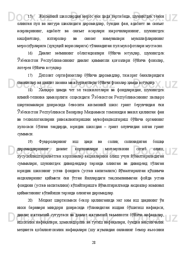 15) Жисмоний шахслардан мерос ёки ҳадя тартибида, шунингдек текин
олинган   пул   ва   натура   шаклидаги   даромадлар,   бундан   фан,   адабиёт   ва   санъат
асарларининг,   адабиёт   ва   санъат   асарлари   ижрочиларининг,   шунингдек
кашфиётлар,   ихтиролар   ва   саноат   намуналари   муаллифларининг
меросхўрларига (ҳуқуқий ворисларига) тўланадиган пул мукофотлари мустасно.
16) Давлат   заёмининг   облигациялари   бўйича   ютуқлар,   шунингдек
Ўзбекистон   Республикасининг   давлат   қимматли   қоғозлари   бўйича   фоизлар,
лотерея бўйича ютуқлар. 
17) Депозит   сертификатлар   бўйича   даромадлар,   тижорат   банкларидаги
омонатлар ва давлат хазина мажбуриятлари бўйича фоизлар ҳамда ютуқлар. 
18) Халқаро   ҳамда   чет   эл   ташкилотлари   ва   фондларидан,   шунингдек
илмий-техника   ҳамкорлиги   соҳасидаги   Ўзбекистон   Республикасининг   халқаро
шартномалари   доирасида   бевосита   жисмоний   шахс   грант   берувчидан   ёки
Ўзбекистон Республикаси Вазирлар Маҳкамаси томонидан вакил қилинган фан
ва   технологияларни   ривожлантиришни   мувофиқлаштириш   бўйича   органнинг
хулосаси   бўлган   тақдирда,   юридик   шахсдан   –   грант   олувчидан   олган   грант
суммаси. 
19) Фуқароларнинг   иш   ҳақи   ва   солиқ   солинадиган   бошқа
даромадларининг   давлат   корхоналари   мол-мулкини   сотиб   олиш,
хусусийлаштирилаётган корхоналар акцияларини олиш учун йўналтириладиган
суммалари,   шунингдек   дивидендлар   тарзида   олинган   ва   дивиденд   тўлаган
юридик   шахснинг   устав   фондига   (устав   капиталига)   йўналтирилган   қўшимча
акцияларнинг   қиймати   ёки   ўтган   йиллардаги   тақсимланмаган   фойда   устав
фондини (устав капиталини) кўпайтиришга йўналтирилганда акциялар номинал
қийматининг кўпайиши тарзида олинган даромадлар. 
20) Меҳнат   шартномаси   бекор   қилинганида   энг   кам   иш   ҳақининг   ўн
икки   баравари   миқдори   доирасида   тўланадиган   ишдан   бўшатиш   нафақаси,
давлат   ижтимоий   суғуртаси   ва   давлат   ижтимоий   таъминоти  бўйича   нафақалар,
ишсизлик нафақалари, ҳомиладорлик ва туғиш нафақалари, бундан вақтинчалик
меҳнатга   қобилиятсизлик   нафақалари   (шу   жумладан   оиланинг   бемор   аъзосини
  28   