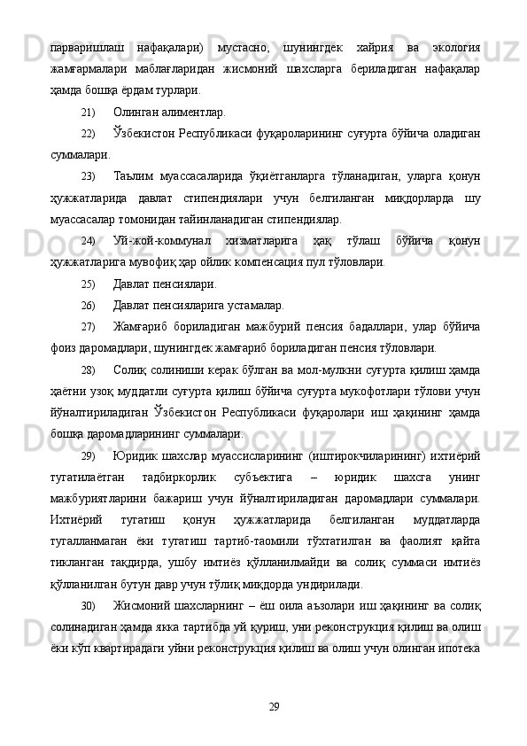 парваришлаш   нафақалари)   мустасно,   шунингдек   хайрия   ва   экология
жамғармалари   маблағларидан   жисмоний   шахсларга   бериладиган   нафақалар
ҳамда бошқа ёрдам турлари. 
21) Олинган алиментлар. 
22) Ўзбекистон Республикаси фуқароларининг суғурта бўйича оладиган
суммалари. 
23) Таълим   муассасаларида   ўқиётганларга   тўланадиган,   уларга   қонун
ҳужжатларида   давлат   стипендиялари   учун   белгиланган   миқдорларда   шу
муассасалар томонидан тайинланадиган стипендиялар. 
24) Уй-жой-коммунал   хизматларига   ҳақ   тўлаш   бўйича   қонун
ҳужжатларига мувофиқ ҳар ойлик компенсация пул тўловлари. 
25) Давлат пенсиялари. 
26) Давлат пенсияларига устамалар. 
27) Жамғариб   бориладиган   мажбурий   пенсия   бадаллари,   улар   бўйича
фоиз даромадлари, шунингдек жамғариб бориладиган пенсия тўловлари. 
28) Солиқ солиниши керак бўлган ва мол-мулкни суғурта қилиш ҳамда
ҳаётни узоқ муддатли суғурта қилиш бўйича суғурта мукофотлари тўлови учун
йўналтириладиган   Ўзбекистон   Республикаси   фуқаролари   иш   ҳақининг   ҳамда
бошқа даромадларининг суммалари. 
29) Юридик   шахслар   муассисларининг   (иштирокчиларининг)   ихтиёрий
тугатилаётган   тадбиркорлик   субъектига   –   юридик   шахсга   унинг
мажбуриятларини   бажариш   учун   йўналтириладиган   даромадлари   суммалари.
Ихтиёрий   тугатиш   қонун   ҳужжатларида   белгиланган   муддатларда
тугалланмаган   ёки   тугатиш   тартиб-таомили   тўхтатилган   ва   фаолият   қайта
тикланган   тақдирда,   ушбу   имтиёз   қўлланилмайди   ва   солиқ   суммаси   имтиёз
қўлланилган бутун давр учун тўлиқ миқдорда ундирилади. 
30) Жисмоний  шахсларнинг   –  ёш   оила  аъзолари   иш   ҳақининг   ва  солиқ
солинадиган ҳамда якка тартибда уй қуриш, уни реконструкция қилиш ва олиш
ёки кўп квартирадаги уйни реконструкция қилиш ва олиш учун олинган ипотека
  29