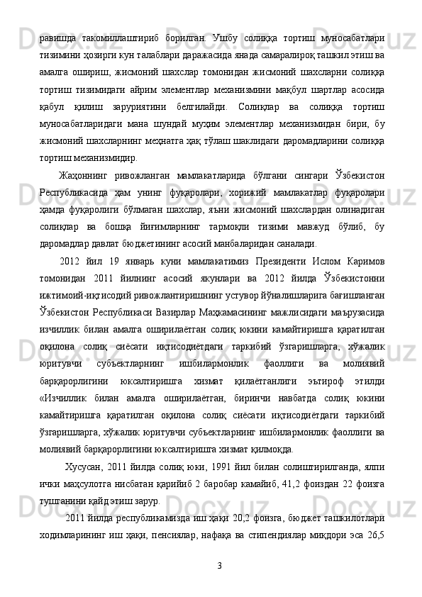 равишда   такомиллаштириб   борилган.   Ушбу   солиққа   тортиш   муносабатлари
тизимини ҳозирги кун талаблари даражасида янада самаралироқ ташкил этиш ва
амалга   ошириш,   жисмоний   шахслар   томонидан   жисмоний   шахсларни   солиққа
тортиш   тизимидаги   айрим   элементлар   механизмини   мақбул   шартлар   асосида
қабул   қилиш   заруриятини   белгилайди.   Солиқлар   ва   солиққа   тортиш
муносабатларидаги   мана   шундай   муҳим   элементлар   механизмидан   бири,   бу
жисмоний шахсларнинг меҳнатга ҳақ тўлаш шаклидаги даромадларини солиққа
тортиш механизмидир. 
Жаҳоннинг   ривожланган   мамлакатларида   бўлгани   сингари   Ўзбекистон
Республикасида   ҳам   унинг   фуқаролари,   хорижий   мамлакатлар   фуқаролари
ҳамда   фуқаролиги   бўлмаган   шахслар,   яъни   жисмоний   шахслардан   олинадиган
солиқлар   ва   бошқа   йиғимларнинг   тармоқли   тизими   мавжуд   бўлиб,   бу
даромадлар давлат бюджетининг асосий манбаларидан саналади. 
2012   йил   19   январь   куни   мамлакатимиз   Президенти   Ислом   Каримов
томонидан   2011   йилнинг   асосий   якунлари   ва   2012   йилда   Ўзбекистонни
ижтимоий-иқтисодий ривожлантиришнинг устувор йўналишларига бағишланган
Ўзбекистон   Республикаси   Вазирлар   Маҳкамасининг   мажлисидаги   маърузасида
изчиллик   билан   амалга   оширилаётган   солиқ   юкини   камайтиришга   қаратилган
оқилона   солиқ   сиёсати   иқтисодиётдаги   таркибий   ўзгаришларга,   хўжалик
юритувчи   субъектларнинг   ишбилармонлик   фаоллиги   ва   молиявий
барқарорлигини   юксалтиришга   хизмат   қилаётганлиги   эътироф   этилди
«Изчиллик   билан   амалга   оширилаётган,   биринчи   навбатда   солиқ   юкини
камайтиришга   қаратилган   оқилона   солиқ   сиёсати   иқтисодиётдаги   таркибий
ўзгаришларга, хўжалик юритувчи субъектларнинг  ишбилармонлик фаоллиги ва
молиявий барқарорлигини юксалтиришга хизмат қилмоқда. 
Хусусан,   2011   йилда   солиқ   юки,   1991   йил   билан   солиштирилганда,   ялпи
ички маҳсулотга  нисбатан  қарийиб 2 баробар  камайиб, 41,2 фоиздан  22 фоизга
тушганини қайд этиш зарур. 
2011 йилда республикамизда иш ҳақи 20,2 фоизга, бюджет ташкилотлари
ходимларининг   иш   ҳақи,   пенсиялар,   нафақа   ва   стипендиялар   миқдори   эса   26,5
  3   