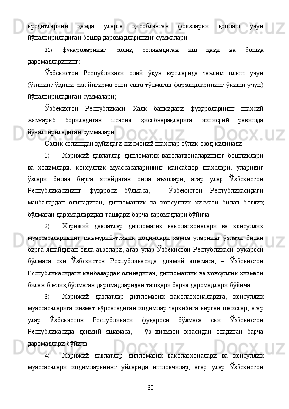 кредитларини   ҳамда   уларга   ҳисобланган   фоизларни   қоплаш   учун
йўналтириладиган бошқа даромадларининг суммалари. 
31) фуқароларнинг   солиқ   солинадиган   иш   ҳақи   ва   бошқа
даромадларининг: 
Ўзбекистон   Республикаси   олий   ўқув   юртларида   таълим   олиш   учун
(ўзининг ўқиши ёки йигирма олти ёшга тўлмаган фарзандларининг ўқиши учун)
йўналтириладиган суммалари; 
Ўзбекистон   Республикаси   Халқ   банкидаги   фуқароларнинг   шахсий
жамғариб   бориладиган   пенсия   ҳисобварақларига   ихтиёрий   равишда
йўналтириладиган суммалари 
Солиқ солишдан қуйидаги жисмоний шахслар тўлиқ озод қилинади: 
1) Хорижий   давлатлар   дипломатик   ваколатхоналарининг   бошлиқлари
ва   ходимлари,   консуллик   муассасаларининг   мансабдор   шахслари,   уларнинг
ўзлари   билан   бирга   яшайдиган   оила   аъзолари,   агар   улар   Ўзбекистон
Республикасининг   фуқароси   бўлмаса,   –   Ўзбекистон   Республикасидаги
манбалардан   олинадиган,   дипломатлик   ва   консуллик   хизмати   билан   боғлиқ
бўлмаган даромадларидан ташқари барча даромадлари бўйича. 
2) Хорижий   давлатлар   дипломатик   ваколатхоналари   ва   консуллик
муассасаларининг   маъмурий-техник   ходимлари   ҳамда   уларнинг   ўзлари   билан
бирга   яшайдиган   оила   аъзолари,   агар   улар   Ўзбекистон   Республикаси   фуқароси
бўлмаса   ёки   Ўзбекистон   Республикасида   доимий   яшамаса,   –   Ўзбекистон
Республикасидаги манбалардан олинадиган, дипломатлик ва консуллик хизмати
билан боғлиқ бўлмаган даромадларидан ташқари барча даромадлари бўйича. 
3) Хорижий   давлатлар   дипломатик   ваколатхоналарига,   консуллик
муассасаларига   хизмат  кўрсатадиган  ходимлар  таркибига  кирган   шахслар,  агар
улар   Ўзбекистон   Республикаси   фуқароси   бўлмаса   ёки   Ўзбекистон
Республикасида   доимий   яшамаса,   –   ўз   хизмати   юзасидан   оладиган   барча
даромадлари бўйича. 
4) Хорижий   давлатлар   дипломатик   ваколатхоналари   ва   консуллик
муассасалари   ходимларининг   уйларида   ишловчилар,   агар   улар   Ўзбекистон
  30   