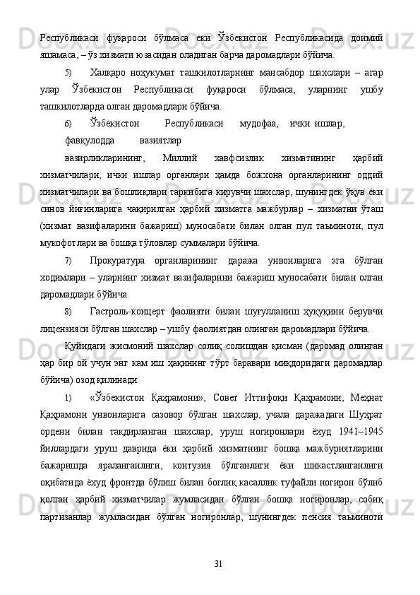 Республикаси   фуқароси   бўлмаса   ёки   Ўзбекистон   Республикасида   доимий
яшамаса, – ўз хизмати юзасидан оладиган барча даромадлари бўйича. 
5) Халқаро   ноҳукумат   ташкилотларнинг   мансабдор   шахслари   –   агар
улар   Ўзбекистон   Республикаси   фуқароси   бўлмаса,   уларнинг   ушбу
ташкилотларда олган даромадлари бўйича. 
6) Ўзбекистон  Республикаси  мудофаа,  ички  ишлар,  
фавқулодда  вазиятлар 
вазирликларининг,   Миллий   хавфсизлик   хизматининг   ҳарбий
хизматчилари,   ички   ишлар   органлари   ҳамда   божхона   органларининг   оддий
хизматчилари ва бошлиқлари таркибига  кирувчи шахслар, шунингдек  ўқув ёки
синов   йиғинларига   чақирилган   ҳарбий   хизматга   мажбурлар   –   хизматни   ўташ
(хизмат   вазифаларини   бажариш)   муносабати   билан   олган   пул   таъминоти,   пул
мукофотлари ва бошқа тўловлар суммалари бўйича. 
7) Прокуратура   органларининг   даража   унвонларига   эга   бўлган
ходимлари   –   уларнинг   хизмат   вазифаларини   бажариш   муносабати   билан   олган
даромадлари бўйича. 
8) Гастроль-концерт   фаолияти   билан   шуғулланиш   ҳуқуқини   берувчи
лицензияси бўлган шахслар – ушбу фаолиятдан олинган даромадлари бўйича. 
Қуйидаги   жисмоний   шахслар   солиқ   солишдан   қисман   (даромад   олинган
ҳар   бир   ой   учун   энг   кам   иш   ҳақининг   тўрт   баравари   миқдоридаги   даромадлар
бўйича) озод қилинади: 
1) «Ўзбекистон   Қаҳрамони»,   Совет   Иттифоқи   Қаҳрамони,   Меҳнат
Қаҳрамони   унвонларига   сазовор   бўлган   шахслар,   учала   даражадаги   Шуҳрат
ордени   билан   тақдирланган   шахслар,   уруш   ногиронлари   ёхуд   1941–1945
йиллардаги   уруш   даврида   ёки   ҳарбий   хизматнинг   бошқа   мажбуриятларини
бажаришда   яраланганлиги,   контузия   бўлганлиги   ёки   шикастланганлиги
оқибатида ёхуд фронтда бўлиш билан боғлиқ касаллик туфайли ногирон бўлиб
қолган   ҳарбий   хизматчилар   жумласидан   бўлган   бошқа   ногиронлар,   собиқ
партизанлар   жумласидан   бўлган   ногиронлар,   шунингдек   пенсия   таъминоти
  31