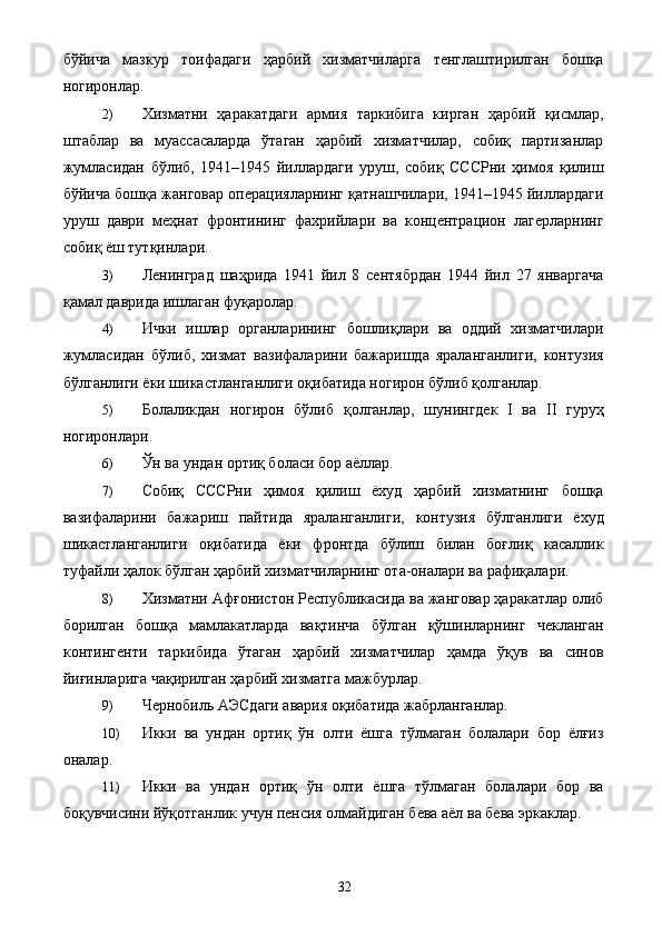 бўйича   мазкур   тоифадаги   ҳарбий   хизматчиларга   тенглаштирилган   бошқа
ногиронлар.      
2) Хизматни   ҳаракатдаги   армия   таркибига   кирган   ҳарбий   қисмлар,
штаблар   ва   муассасаларда   ўтаган   ҳарбий   хизматчилар,   собиқ   партизанлар
жумласидан   бўлиб,   1941–1945   йиллардаги   уруш,   собиқ   СССРни   ҳимоя   қилиш
бўйича бошқа жанговар операцияларнинг қатнашчилари, 1941–1945 йиллардаги
уруш   даври   меҳнат   фронтининг   фахрийлари   ва   концентрацион   лагерларнинг
собиқ ёш тутқинлари. 
3) Ленинград   шаҳрида   1941   йил   8   сентябрдан   1944   йил   27   январгача
қамал даврида ишлаган фуқаролар. 
4) Ички   ишлар   органларининг   бошлиқлари   ва   оддий   хизматчилари
жумласидан   бўлиб,   хизмат   вазифаларини   бажаришда   яраланганлиги,   контузия
бўлганлиги ёки шикастланганлиги оқибатида ногирон бўлиб қолганлар. 
5) Болаликдан   ногирон   бўлиб   қолганлар,   шунингдек   I   ва   II   гуруҳ
ногиронлари. 
6) Ўн ва ундан ортиқ боласи бор аёллар. 
7) Собиқ   СССРни   ҳимоя   қилиш   ёхуд   ҳарбий   хизматнинг   бошқа
вазифаларини   бажариш   пайтида   яраланганлиги,   контузия   бўлганлиги   ёхуд
шикастланганлиги   оқибатида   ёки   фронтда   бўлиш   билан   боғлиқ   касаллик
туфайли ҳалок бўлган ҳарбий хизматчиларнинг ота-оналари ва рафиқалари. 
8) Хизматни Афғонистон Республикасида ва жанговар ҳаракатлар олиб
борилган   бошқа   мамлакатларда   вақтинча   бўлган   қўшинларнинг   чекланган
контингенти   таркибида   ўтаган   ҳарбий   хизматчилар   ҳамда   ўқув   ва   синов
йиғинларига чақирилган ҳарбий хизматга мажбурлар. 
9) Чернобиль АЭСдаги авария оқибатида жабрланганлар. 
10) Икки   ва   ундан   ортиқ   ўн   олти   ёшга   тўлмаган   болалари   бор   ёлғиз
оналар. 
11) Икки   ва   ундан   ортиқ   ўн   олти   ёшга   тўлмаган   болалари   бор   ва
боқувчисини йўқотганлик учун пенсия олмайдиган бева аёл ва бева эркаклар. 
  32