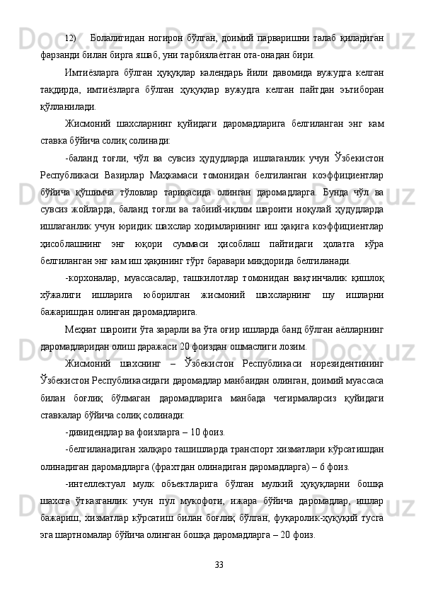 12) Болалигидан   ногирон   бўлган,   доимий   парваришни   талаб   қиладиган
фарзанди билан бирга яшаб, уни тарбиялаётган ота-онадан бири. 
Имтиёзларга   бўлган   ҳуқуқлар   календарь   йили   давомида   вужудга   келган
тақдирда,   имтиёзларга   бўлган   ҳуқуқлар   вужудга   келган   пайтдан   эътиборан
қўлланилади. 
Жисмоний   шахсларнинг   қуйидаги   даромадларига   белгиланган   энг   кам
ставка бўйича солиқ солинади: 
-баланд   тоғли,   чўл   ва   сувсиз   ҳудудларда   ишлаганлик   учун   Ўзбекистон
Республикаси   Вазирлар   Маҳкамаси   томонидан   белгиланган   коэффициентлар
бўйича   қўшимча   тўловлар   тариқасида   олинган   даромадларга.   Бунда   чўл   ва
сувсиз   жойларда,   баланд   тоғли   ва   табиий-иқлим   шароити   ноқулай   ҳудудларда
ишлаганлик   учун   юридик   шахслар   ходимларининг   иш   ҳақига   коэффициентлар
ҳисоблашнинг   энг   юқори   суммаси   ҳисоблаш   пайтидаги   ҳолатга   кўра
белгиланган энг кам иш ҳақининг тўрт баравари миқдорида белгиланади. 
-корхоналар,   муассасалар,   ташкилотлар   томонидан   вақтинчалик   қишлоқ
хўжалиги   ишларига   юборилган   жисмоний   шахсларнинг   шу   ишларни
бажаришдан олинган даромадларига. 
Меҳнат шароити ўта зарарли ва ўта оғир ишларда банд бўлган аёлларнинг
даромадларидан олиш даражаси 20 фоиздан ошмаслиги лозим. 
Жисмоний   шахснинг   –   Ўзбекистон   Республикаси   норезидентининг
Ўзбекистон Республикасидаги даромадлар манбаидан олинган, доимий муассаса
билан   боғлиқ   бўлмаган   даромадларига   манбада   чегирмаларсиз   қуйидаги
ставкалар бўйича солиқ солинади: 
-дивидендлар ва фоизларга – 10 фоиз. 
-белгиланадиган халқаро ташишларда транспорт хизматлари кўрсатишдан
олинадиган даромадларга (фрахтдан олинадиган даромадларга) – 6 фоиз. 
-интеллектуал   мулк   объектларига   бўлган   мулкий   ҳуқуқларни   бошқа
шахсга   ўтказганлик   учун   пул   мукофоти,   ижара   бўйича   даромадлар,   ишлар
бажариш,   хизматлар   кўрсатиш   билан   боғлиқ   бўлган,   фуқаролик-ҳуқуқий   тусга
эга шартномалар бўйича олинган бошқа даромадларга – 20 фоиз. 
  33   