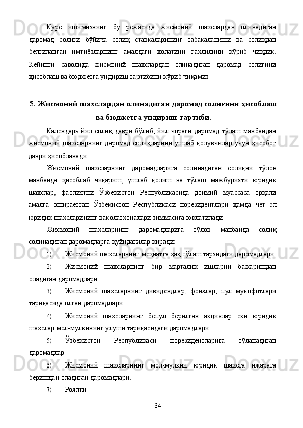 Курс   ишимизнинг   бу   режасида   жисмоний   шахслардан   олинадиган
даромад   солиғи   бўйича   солиқ   ставкаларининг   табақаланиши   ва   солиқдан
белгиланган   имтиёзларнинг   амалдаги   холатини   таҳлилини   кўриб   чиқдик.
Кейинги   саволида   жисмоний   шахслардан   олинадиган   даромад   солиғини
ҳисоблаш ва бюджетга ундириш тартибини кўриб чиқамиз. 
5. Жисмоний шахслардан олинадиган даромад солиғини ҳисоблаш
ва бюджетга ундириш тартиби .
Календарь   йил  солиқ  даври   бўлиб,  йил  чораги  даромад   тўлаш  манбаидан
жисмоний   шахсларнинг   даромад   солиқларини   ушлаб   қолувчилар   учун   ҳисобот
даври ҳисобланади. 
Жисмоний   шахсларнинг   даромадларига   солинадиган   солиқни   тўлов
манбаида   ҳисоблаб   чиқариш,   ушлаб   қолиш   ва   тўлаш   мажбурияти   юридик
шахслар,   фаолиятни   Ўзбекистон   Республикасида   доимий   муассаса   орқали
амалга   ошираётган   Ўзбекистон   Республикаси   норезидентлари   ҳамда   чет   эл
юридик шахсларининг ваколатхоналари зиммасига юклатилади. 
Жисмоний   шахсларнинг   даромадларига   тўлов   манбаида   солиқ
солинадиган даромадларга қуйидагилар киради: 
1) Жисмоний шахсларнинг меҳнатга ҳақ тўлаш тарзидаги даромадлари.
2) Жисмоний   шахсларнинг   бир   марталик   ишларни   бажаришдан
оладиган даромадлари. 
3) Жисмоний   шахсларнинг   дивидендлар,   фоизлар,   пул   мукофотлари
тариқасида олган даромадлари. 
4) Жисмоний   шахсларнинг   бепул   берилган   акциялар   ёки   юридик
шахслар мол-мулкининг улуши тариқасидаги даромадлари. 
5) Ўзбекистон   Республикаси   норезидентларига   тўланадиган
даромадлар. 
6) Жисмоний   шахсларнинг   мол-мулкни   юридик   шахсга   ижарага
беришдан оладиган даромадлари. 
7) Роялти. 
  34   