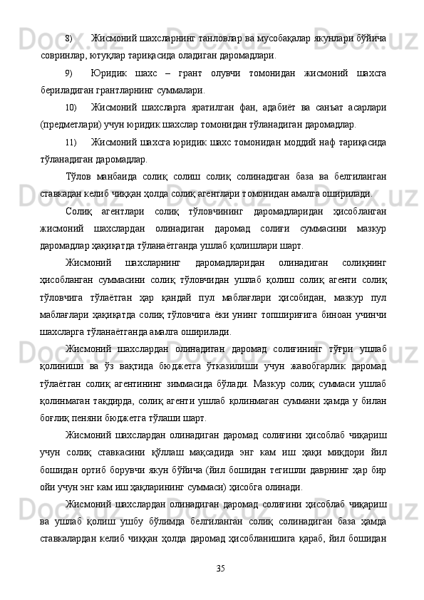 8) Жисмоний шахсларнинг танловлар ва мусобақалар якунлари бўйича
совринлар, ютуқлар тариқасида оладиган даромадлари. 
9) Юридик   шахс   –   грант   олувчи   томонидан   жисмоний   шахсга
бериладиган грантларнинг суммалари. 
10) Жисмоний   шахсларга   яратилган   фан,   адабиёт   ва   санъат   асарлари
(предметлари) учун юридик шахслар томонидан тўланадиган даромадлар. 
11) Жисмоний шахсга юридик шахс томонидан моддий наф тариқасида
тўланадиган даромадлар. 
Тўлов   манбаида   солиқ   солиш   солиқ   солинадиган   база   ва   белгиланган
ставкадан келиб чиққан ҳолда солиқ агентлари томонидан амалга оширилади. 
Солиқ   агентлари   солиқ   тўловчининг   даромадларидан   ҳисобланган
жисмоний   шахслардан   олинадиган   даромад   солиғи   суммасини   мазкур
даромадлар ҳақиқатда тўланаётганда ушлаб қолишлари шарт. 
Жисмоний   шахсларнинг   даромадларидан   олинадиган   солиқнинг
ҳисобланган   суммасини   солиқ   тўловчидан   ушлаб   қолиш   солиқ   агенти   солиқ
тўловчига   тўлаётган   ҳар   қандай   пул   маблағлари   ҳисобидан,   мазкур   пул
маблағлари   ҳақиқатда   солиқ   тўловчига   ёки   унинг   топшириғига   биноан   учинчи
шахсларга тўланаётганда амалга оширилади. 
Жисмоний   шахслардан   олинадиган   даромад   солиғининг   тўғри   ушлаб
қолиниши   ва   ўз   вақтида   бюджетга   ўтказилиши   учун   жавобгарлик   даромад
тўлаётган   солиқ   агентининг   зиммасида   бўлади.   Мазкур   солиқ   суммаси   ушлаб
қолинмаган   тақдирда,   солиқ   агенти   ушлаб   қолинмаган   суммани   ҳамда   у   билан
боғлиқ пеняни бюджетга тўлаши шарт. 
Жисмоний   шахслардан   олинадиган   даромад   солиғини   ҳисоблаб   чиқариш
учун   солиқ   ставкасини   қўллаш   мақсадида   энг   кам   иш   ҳақи   миқдори   йил
бошидан   ортиб   борувчи   якун   бўйича   (йил   бошидан   тегишли   даврнинг   ҳар   бир
ойи учун энг кам иш ҳақларининг суммаси) ҳисобга олинади. 
Жисмоний   шахслардан   олинадиган   даромад   солиғини   ҳисоблаб   чиқариш
ва   ушлаб   қолиш   ушбу   бўлимда   белгиланган   солиқ   солинадиган   база   ҳамда
ставкалардан   келиб   чиққан   ҳолда   даромад   ҳисобланишига   қараб,   йил   бошидан
  35   