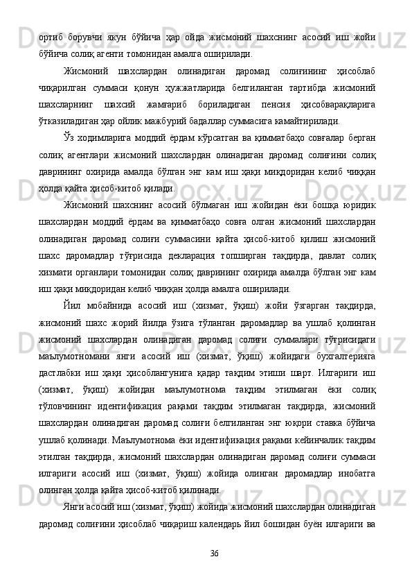 ортиб   борувчи   якун   бўйича   ҳар   ойда   жисмоний   шахснинг   асосий   иш   жойи
бўйича солиқ агенти томонидан амалга оширилади. 
Жисмоний   шахслардан   олинадиган   даромад   солиғининг   ҳисоблаб
чиқарилган   суммаси   қонун   ҳужжатларида   белгиланган   тартибда   жисмоний
шахсларнинг   шахсий   жамғариб   бориладиган   пенсия   ҳисобварақларига
ўтказиладиган ҳар ойлик мажбурий бадаллар суммасига камайтирилади. 
Ўз   ходимларига   моддий   ёрдам   кўрсатган   ва   қимматбаҳо   совғалар   берган
солиқ   агентлари   жисмоний   шахслардан   олинадиган   даромад   солиғини   солиқ
даврининг   охирида   амалда   бўлган   энг   кам   иш   ҳақи   миқдоридан   келиб   чиққан
ҳолда қайта ҳисоб-китоб қилади. 
Жисмоний   шахснинг   асосий   бўлмаган   иш   жойидан   ёки   бошқа   юридик
шахслардан   моддий   ёрдам   ва   қимматбаҳо   совға   олган   жисмоний   шахслардан
олинадиган   даромад   солиғи   суммасини   қайта   ҳисоб-китоб   қилиш   жисмоний
шахс   даромадлар   тўғрисида   декларация   топширган   тақдирда,   давлат   солиқ
хизмати органлари томонидан солиқ даврининг охирида амалда бўлган энг кам
иш ҳақи миқдоридан келиб чиққан ҳолда амалга оширилади. 
Йил   мобайнида   асосий   иш   (хизмат,   ўқиш)   жойи   ўзгарган   тақдирда,
жисмоний   шахс   жорий   йилда   ўзига   тўланган   даромадлар   ва   ушлаб   қолинган
жисмоний   шахслардан   олинадиган   даромад   солиғи   суммалари   тўғрисидаги
маълумотномани   янги   асосий   иш   (хизмат,   ўқиш)   жойидаги   бухгалтерияга
дастлабки   иш   ҳақи   ҳисоблангунига   қадар   тақдим   этиши   шарт.   Илгариги   иш
(хизмат,   ўқиш)   жойидан   маълумотнома   тақдим   этилмаган   ёки   солиқ
тўловчининг   идентификация   рақами   тақдим   этилмаган   тақдирда,   жисмоний
шахслардан   олинадиган   даромад   солиғи   белгиланган   энг   юқори   ставка   бўйича
ушлаб қолинади. Маълумотнома ёки идентификация рақами кейинчалик тақдим
этилган   тақдирда,   жисмоний   шахслардан   олинадиган   даромад   солиғи   суммаси
илгариги   асосий   иш   (хизмат,   ўқиш)   жойида   олинган   даромадлар   инобатга
олинган ҳолда қайта ҳисоб-китоб қилинади. 
Янги асосий иш (хизмат, ўқиш) жойида жисмоний шахслардан олинадиган
даромад солиғини ҳисоблаб чиқариш календарь йил бошидан буён илгариги ва
  36