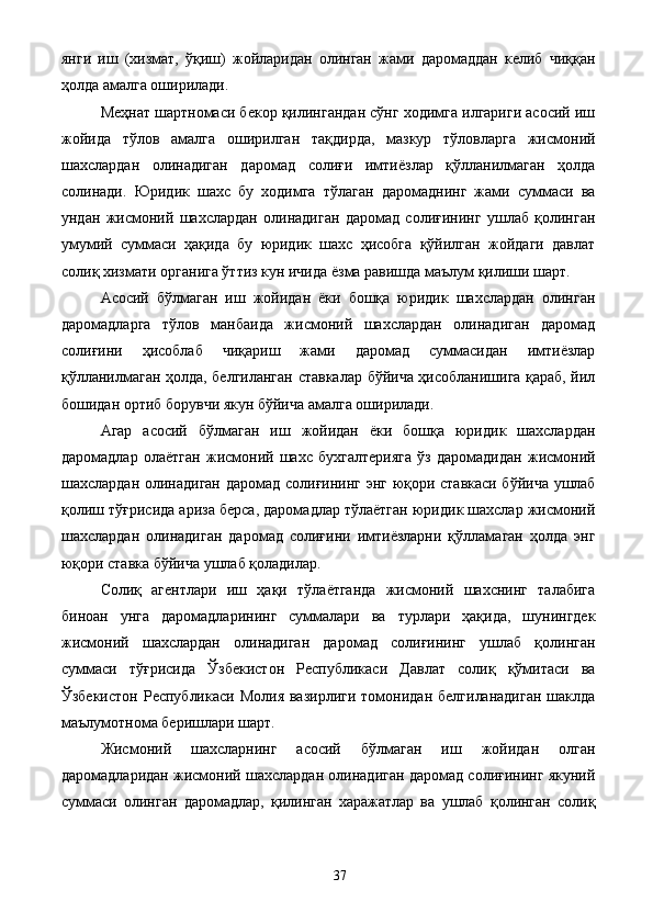 янги   иш   (хизмат,   ўқиш)   жойларидан   олинган   жами   даромаддан   келиб   чиққан
ҳолда амалга оширилади. 
Меҳнат шартномаси бекор қилингандан сўнг ходимга илгариги асосий иш
жойида   тўлов   амалга   оширилган   тақдирда,   мазкур   тўловларга   жисмоний
шахслардан   олинадиган   даромад   солиғи   имтиёзлар   қўлланилмаган   ҳолда
солинади.   Юридик   шахс   бу   ходимга   тўлаган   даромаднинг   жами   суммаси   ва
ундан   жисмоний   шахслардан   олинадиган   даромад   солиғининг   ушлаб   қолинган
умумий   суммаси   ҳақида   бу   юридик   шахс   ҳисобга   қўйилган   жойдаги   давлат
солиқ хизмати органига ўттиз кун ичида ёзма равишда маълум қилиши шарт. 
Асосий   бўлмаган   иш   жойидан   ёки   бошқа   юридик   шахслардан   олинган
даромадларга   тўлов   манбаида   жисмоний   шахслардан   олинадиган   даромад
солиғини   ҳисоблаб   чиқариш   жами   даромад   суммасидан   имтиёзлар
қўлланилмаган ҳолда, белгиланган ставкалар бўйича ҳисобланишига қараб, йил
бошидан ортиб борувчи якун бўйича амалга оширилади. 
Агар   асосий   бўлмаган   иш   жойидан   ёки   бошқа   юридик   шахслардан
даромадлар   олаётган   жисмоний   шахс   бухгалтерияга   ўз   даромадидан   жисмоний
шахслардан олинадиган даромад солиғининг энг юқори ставкаси бўйича ушлаб
қолиш тўғрисида ариза берса, даромадлар тўлаётган юридик шахслар жисмоний
шахслардан   олинадиган   даромад   солиғини   имтиёзларни   қўлламаган   ҳолда   энг
юқори ставка бўйича ушлаб қоладилар. 
Солиқ   агентлари   иш   ҳақи   тўлаётганда   жисмоний   шахснинг   талабига
биноан   унга   даромадларининг   суммалари   ва   турлари   ҳақида,   шунингдек
жисмоний   шахслардан   олинадиган   даромад   солиғининг   ушлаб   қолинган
суммаси   тўғрисида   Ўзбекистон   Республикаси   Давлат   солиқ   қўмитаси   ва
Ўзбекистон  Республикаси  Молия  вазирлиги  томонидан  белгиланадиган   шаклда
маълумотнома беришлари шарт. 
Жисмоний   шахсларнинг   асосий   бўлмаган   иш   жойидан   олган
даромадларидан жисмоний шахслардан олинадиган даромад солиғининг якуний
суммаси   олинган   даромадлар,   қилинган   харажатлар   ва   ушлаб   қолинган   солиқ
  37   