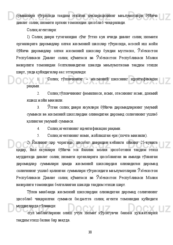 суммалари   тўғрисида   тақдим   этилган   декларациянинг   маълумотлари   бўйича
давлат солиқ хизмати органи томонидан ҳисоблаб чиқарилади. 
Солиқ агентлари: 
1)   Солиқ   даври   тугаганидан   сўнг   ўттиз   кун   ичида   давлат   солиқ   хизмати
органларига   даромадлар   олган   жисмоний   шахслар   тўғрисида,   асосий   иш   жойи
бўйича   даромадлар   олган   жисмоний   шахслар   бундан   мустасно,   Ўзбекистон
Республикаси   Давлат   солиқ   қўмитаси   ва   Ўзбекистон   Республикаси   Молия
вазирлиги   томонидан   белгиланадиган   шаклда   маълумотнома   тақдим   этиши
шарт, унда қуйидагилар акс эттирилади: 
1. Солиқ   тўловчининг   –   жисмоний   шахснинг   идентификация
рақами. 
2. Солиқ тўловчининг фамилияси, исми, отасининг исми, доимий
яшаш жойи манзили. 
3. Ўтган   солиқ   даври   якунлари   бўйича   даромадларнинг   умумий
суммаси ва жисмоний шахслардан олинадиган даромад солиғининг ушлаб
қолинган умумий суммаси. 
4. Солиқ агентининг идентификация рақами. 
5. Солиқ агентининг номи, жойлашган ери (почта манзили). 
2)   Йилнинг   ҳар   чорагида,   ҳисобот   давридан   кейинги   ойнинг   25-кунига
қадар,   йил   якунлари   бўйича   эса   йиллик   молия   ҳисоботини   тақдим   этиш
муддатида   давлат   солиқ   хизмати   органларига   ҳисобланган   ва   амалда   тўланган
даромадлар   суммалари   ҳамда   жисмоний   шахслардан   олинадиган   даромад
солиғининг ушлаб қолинган суммалари тўғрисидаги маълумотларни Ўзбекистон
Республикаси   Давлат   солиқ   қўмитаси   ва   Ўзбекистон   Республикаси   Молия
вазирлиги томонидан белгиланган шаклда тақдим этиши шарт. 
Тўлов   манбаида   жисмоний   шахслардан   олинадиган   даромад   солиғининг
ҳисоблаб   чиқарилган   суммаси   бюджетга   солиқ   агенти   томонидан   қуйидаги
муддатларда тўланади: 
-пул   маблағларини   олиш   учун   хизмат   кўрсатувчи   банкка   ҳужжатларни
тақдим этиш билан бир вақтда. 
  38   