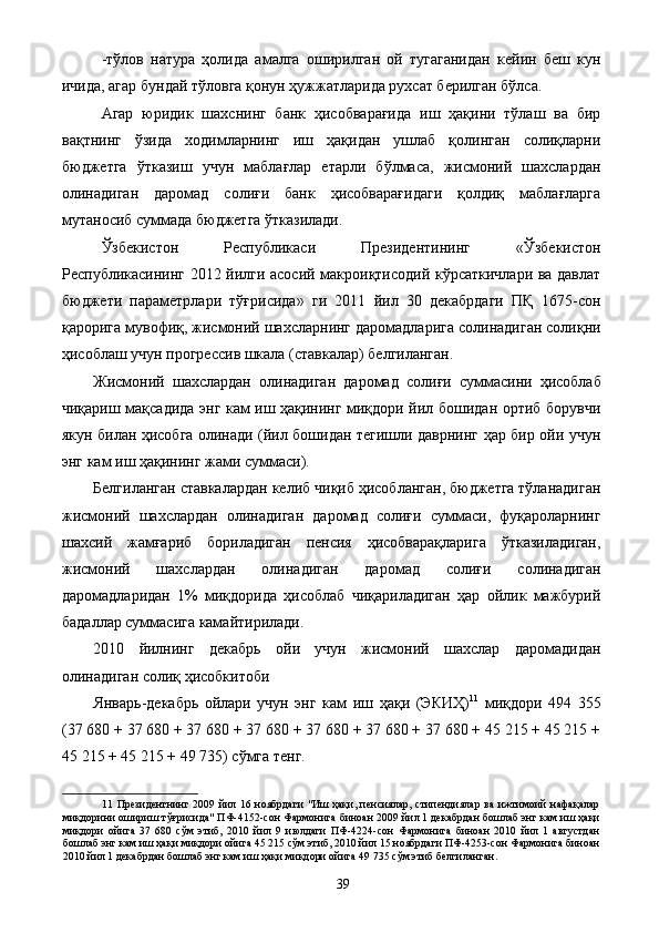 -тўлов   натура   ҳолида   амалга   оширилган   ой   тугаганидан   кейин   беш   кун
ичида, агар бундай тўловга қонун ҳужжатларида рухсат берилган бўлса. 
Агар   юридик   шахснинг   банк   ҳисобварағида   иш   ҳақини   тўлаш   ва   бир
вақтнинг   ўзида   ходимларнинг   иш   ҳақидан   ушлаб   қолинган   солиқларни
бюджетга   ўтказиш   учун   маблағлар   етарли   бўлмаса,   жисмоний   шахслардан
олинадиган   даромад   солиғи   банк   ҳисобварағидаги   қолдиқ   маблағларга
мутаносиб суммада бюджетга ўтказилади. 
Ўзбекистон   Республикаси   Президентининг   «Ўзбекистон
Республикасининг 2012 йилги асосий макроиқтисодий кўрсаткичлари ва давлат
бюджети   параметрлари   тўғрисида»   ги   2011   йил   30   декабрдаги   ПҚ   1675-сон
қарорига мувофиқ, жисмоний шахсларнинг даромадларига солинадиган солиқни
ҳисоблаш учун прогрессив шкала (ставкалар) белгиланган. 
Жисмоний   шахслардан   олинадиган   даромад   солиғи   суммасини   ҳисоблаб
чиқариш мақсадида энг кам иш ҳақининг миқдори йил бошидан ортиб борувчи
якун билан ҳисобга олинади (йил бошидан тегишли даврнинг ҳар бир ойи учун
энг кам иш ҳақининг жами суммаси). 
Белгиланган ставкалардан келиб чиқиб ҳисобланган, бюджетга тўланадиган
жисмоний   шахслардан   олинадиган   даромад   солиғи   суммаси,   фуқароларнинг
шахсий   жамғариб   бориладиган   пенсия   ҳисобварақларига   ўтказиладиган,
жисмоний   шахслардан   олинадиган   даромад   солиғи   солинадиган
даромадларидан   1%   миқдорида   ҳисоблаб   чиқариладиган   ҳар   ойлик   мажбурий
бадаллар суммасига камайтирилади. 
2010   йилнинг   декабрь   ойи   учун   жисмоний   шахслар   даромадидан
олинадиган солиқ ҳисобкитоби 
Январь-декабрь   ойлари   учун   энг   кам   иш   ҳақи   (ЭКИҲ) 11
  миқдори   494   355
(37 680 + 37 680 + 37 680 + 37 680 + 37 680 + 37 680 + 37 680 + 45 215 + 45 215 +
45 215 + 45 215 + 49 735) сўмга тенг. 
11   Президентнинг 2009 йил 16 ноябрдаги "Иш ҳақи, пенсиялар, стипендиялар ва ижтимоий  нафақалар
миқдорини ошириш тўғрисида" ПФ-4152-сон Фармонига биноан 2009 йил 1 декабрдан бошлаб энг кам иш ҳақи
миқдори   ойига   37   680   сўм   этиб,   2010   йил   9   июлдаги   ПФ-4224-сон   Фармонига   биноан   2010   йил   1   августдан
бошлаб энг кам иш ҳақи миқдори ойига 45 215 сўм этиб, 2010 йил 15 ноябрдаги ПФ-4253-сон Фармонига биноан
2010 йил 1 декабрдан бошлаб энг кам иш ҳақи миқдори ойига 49 735 сўм этиб белгиланган. 
  39