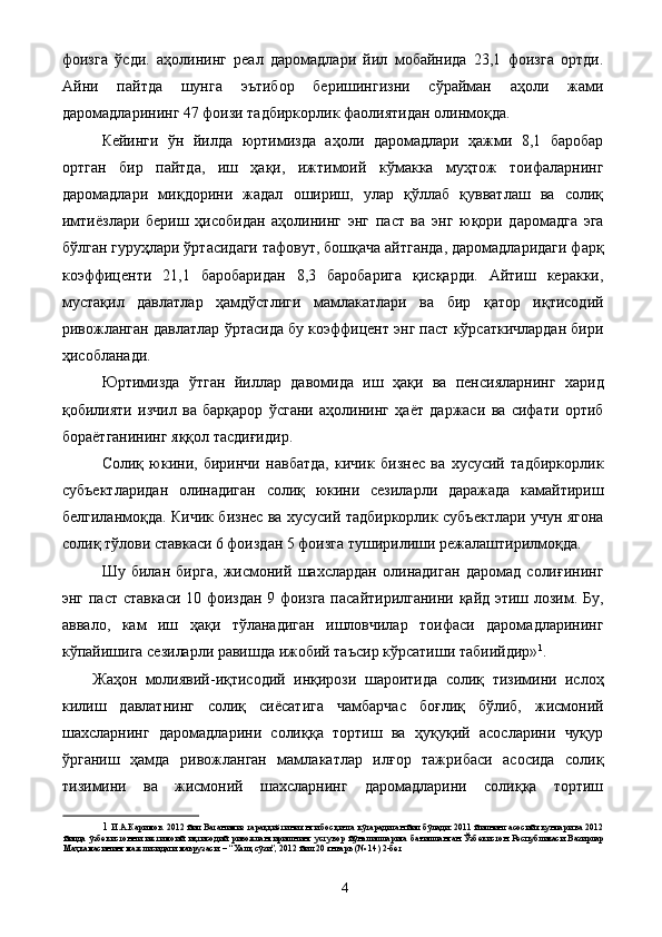 фоизга   ўсди.   аҳолининг   реал   даромадлари   йил   мобайнида   23,1   фоизга   ортди.
Айни   пайтда   шунга   эътибор   беришингизни   сўрайман   аҳоли   жами
даромадларининг 47 фоизи тадбиркорлик фаолиятидан олинмоқда. 
Кейинги   ўн   йилда   юртимизда   аҳоли   даромадлари   ҳажми   8,1   баробар
ортган   бир   пайтда,   иш   ҳақи,   ижтимоий   кўмакка   муҳтож   тоифаларнинг
даромадлари   миқдорини   жадал   ошириш,   улар   қўллаб   қувватлаш   ва   солиқ
имтиёзлари   бериш   ҳисобидан   аҳолининг   энг   паст   ва   энг   юқори   даромадга   эга
бўлган гуруҳлари ўртасидаги тафовут, бошқача айтганда, даромадларидаги фарқ
коэффиценти   21,1   баробаридан   8,3   баробарига   қисқарди.   Айтиш   керакки,
мустақил   давлатлар   ҳамдўстлиги   мамлакатлари   ва   бир   қатор   иқтисодий
ривожланган давлатлар ўртасида бу коэффицент энг паст кўрсаткичлардан бири
ҳисобланади. 
Юртимизда   ўтган   йиллар   давомида   иш   ҳақи   ва   пенсияларнинг   харид
қобилияти   изчил   ва   барқарор   ўсгани   аҳолининг   ҳаёт   даржаси   ва   сифати   ортиб
бораётганининг яққол тасдиғидир. 
Солиқ   юкини,   биринчи   навбатда,   кичик   бизнес   ва   хусусий   тадбиркорлик
субъектларидан   олинадиган   солиқ   юкини   сезиларли   даражада   камайтириш
белгиланмоқда. Кичик бизнес ва хусусий тадбиркорлик субъектлари учун ягона
солиқ тўлови ставкаси 6 фоиздан 5 фоизга туширилиши режалаштирилмоқда. 
Шу   билан   бирга,   жисмоний   шахслардан   олинадиган   даромад   солиғининг
энг паст ставкаси 10 фоиздан 9 фоизга пасайтирилганини қайд этиш лозим. Бу,
аввало,   кам   иш   ҳақи   тўланадиган   ишловчилар   тоифаси   даромадларининг
кўпайишига сезиларли равишда ижобий таъсир кўрсатиши табиийдир» 1
. 
Жаҳон   молиявий-иқтисодий   инқирози   шароитида   солиқ   тизимини   ислоҳ
килиш   давлатнинг   солиқ   сиёсатига   чамбарчас   боғлиқ   бўлиб,   жисмоний
шахсларнинг   даромадларини   солиққа   тортиш   ва   ҳуқуқий   асосларини   чуқур
ўрганиш   ҳамда   ривожланган   мамлакатлар   илғор   тажрибаси   асосида   солиқ
тизимини   ва   жисмоний   шахсларнинг   даромадларини   солиққа   тортиш
1   И.А.Каримов. 2012 йил Ватанимиз тараққиётини янги босқичга кўтарадиган йил бўлади: 2011 йилнинг асосий якунлари ва 2012
йилда   ўзбекистонни   ижтимоий   иқтисодий   ривожлантиришнинг   устувор   йўналишларига   бағишланган   Ўзбекистон   Республикаси   Вазирлар
Маҳкамасининг мажлисидаги маърузаси. – “Халқ сўзи”, 2012 йил 20 январь (№ 14) 2-бет 
 
  4   