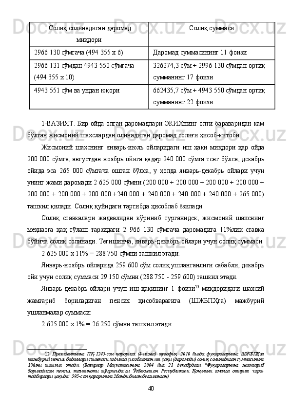 Солиқ солинадиган даромад
миқдори  Солиқ суммаси 
2966 130 сўмгача (494 355 х 6)  Даромад суммасининг 11 фоизи 
2966 131 сўмдан 4943 550 сўмгача 
(494 355 х 10)  326274,3 сўм + 2996 130 сўмдан ортиқ 
сумманинг 17 фоизи 
4943 551 сўм ва ундан юқори 
  662435,7 сўм + 4943 550 сўмдан ортиқ 
сумманинг 22 фоизи 
 
1-ВАЗИЯТ. Бир ойда олган даромадлари ЭКИҲнинг олти бараваридан кам
бўлган жисмоний шахслардан олинадиган даромад солиғи ҳисоб-китоби. 
Жисмоний   шахснинг   январь-июль   ойларидаги   иш   ҳақи   миқдори   ҳар   ойда
200 000 сўмга, августдан ноябрь ойига қадар 240 000 сўмга тенг бўлса, декабрь
ойида   эса   265   000   сўмгача   ошган   бўлса,   у   ҳолда   январь-декабрь   ойлари   учун
унинг жами даромади 2 625 000 сўмни (200 000 + 200 000 + 200 000 + 200 000 +
200 000 + 200 000 + 200 000 +240 000 + 240 000 + 240 000 + 240 000 + 265 000)
ташкил қилади. Солиқ қуйидаги тартибда ҳисоблаб ёзилади. 
Солиқ   ставкалари   жадвалидан   кўриниб   турганидек,   жисмоний   шахснинг
меҳнатга   ҳақ   тўлаш   тарзидаги   2   966   130   сўмгача   даромадига   11%лик   ставка
бўйича солиқ солинади. Тегишинча, январь-декабрь ойлари учун солиқ суммаси:
2 625 000 х 11% = 288 750 сўмни ташкил этади. 
Январь-ноябрь ойларида 259 600 сўм солиқ ушланганлиги сабабли, декабрь
ойи учун солиқ суммаси 29 150 сўмни (288 750 - 259 600) ташкил этади. 
Январь-декабрь   ойлари   учун   иш   ҳақининг   1   фоизи 12
  миқдоридаги   шахсий
жамғариб   бориладиган   пенсия   ҳисобварағига   (ШЖБПҲга)   мажбурий
ушланмалар суммаси: 
2 625 000 х 1% = 26 250 сўмни ташкил этади. 
12   Президентнинг   ПҚ-1245-сон   қарорига   (8-илова)   мувофиқ,   2010   йилда   фуқароларнинг   ШЖБПҲга
мажбурий пенсия бадаллари ставкаси ходимга ҳисобланган иш ҳақи (даромади) солиқ солинадиган суммасининг
1%ини   ташкил   этади   (Вазирлар   Маҳкамасининг   2004   йил   21   декабрдаги   "Фуқароларнинг   жамғариб
бориладиган   пенсия   таъминоти   тўғрисида"ги   Ўзбекистон   Республикаси   Қонунини   амалга   ошириш   чора-
тадбирлари ҳақида" 595-сон қарорининг 2банди билан белгиланган) 
  40