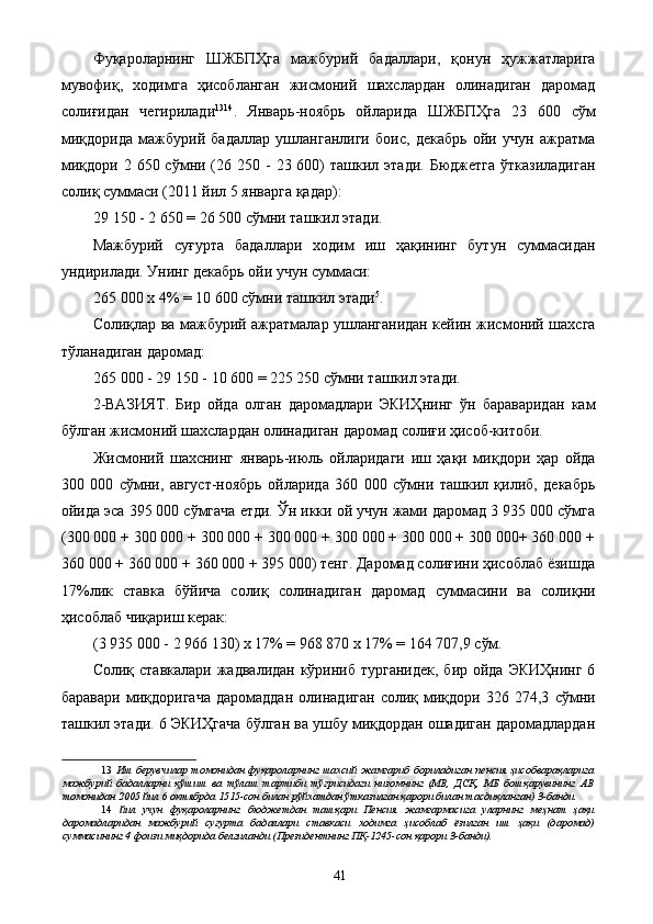 Фуқароларнинг   ШЖБПҲга   мажбурий   бадаллари,   қонун   ҳужжатларига
мувофиқ,   ходимга   ҳисобланган   жисмоний   шахслардан   олинадиган   даромад
солиғидан   чегирилади 13 14
.   Январь-ноябрь   ойларида   ШЖБПҲга   23   600   сўм
миқдорида   мажбурий   бадаллар   ушланганлиги   боис,   декабрь   ойи   учун   ажратма
миқдори  2 650  сўмни (26 250  -  23 600)  ташкил  этади.  Бюджетга  ўтказиладиган
солиқ суммаси (2011 йил 5 январга қадар): 
29 150 - 2 650 = 26 500 сўмни ташкил этади. 
Мажбурий   суғурта   бадаллари   ходим   иш   ҳақининг   бутун   суммасидан
ундирилади. Унинг декабрь ойи учун суммаси: 
265 000 х 4% = 10 600 сўмни ташкил этади 5
. 
Солиқлар ва мажбурий ажратмалар ушланганидан кейин жисмоний шахсга
тўланадиган даромад: 
265 000 - 29 150 - 10 600 = 225 250 сўмни ташкил этади. 
2-ВАЗИЯТ.   Бир   ойда   олган   даромадлари   ЭКИҲнинг   ўн   бараваридан   кам
бўлган жисмоний шахслардан олинадиган даромад солиғи ҳисоб-китоби. 
Жисмоний   шахснинг   январь-июль   ойларидаги   иш   ҳақи   миқдори   ҳар   ойда
300   000   сўмни,   август-ноябрь   ойларида   360   000   сўмни   ташкил   қилиб,   декабрь
ойида эса 395 000 сўмгача етди. Ўн икки ой учун жами даромад 3 935 000 сўмга
(300 000 + 300 000 + 300 000 + 300 000 + 300 000 + 300 000 + 300 000+ 360 000 +
360 000 + 360 000 + 360 000 + 395 000) тенг. Даромад солиғини ҳисоблаб ёзишда
17%лик   ставка   бўйича   солиқ   солинадиган   даромад   суммасини   ва   солиқни
ҳисоблаб чиқариш керак: 
(3 935 000 - 2 966 130) х 17% = 968 870 х 17% = 164 707,9 сўм. 
Солиқ ставкалари  жадвалидан кўриниб турганидек,  бир ойда  ЭКИҲнинг  6
баравари   миқдоригача   даромаддан   олинадиган   солиқ   миқдори   326   274,3   сўмни
ташкил этади. 6 ЭКИҲгача бўлган ва ушбу миқдордан ошадиган даромадлардан
13   Иш берувчилар томонидан фуқароларнинг шахсий жамғариб бориладиган пенсия ҳисобварақларига
мажбурий   бадалларни   қўшиш   ва   тўлаш   тартиби   тўғрисидаги   низомнинг   (МВ,   ДСҚ,   МБ   бошқарувининг   АВ
томонидан 2005 йил 6 октябрда 1515-сон билан рўйхатдан ўтказилган қарори билан тасдиқланган) 3-банди.    
14   йил   учун   фуқароларнинг   бюджетдан   ташқари   Пенсия   жамғармасига   уларнинг   меҳнат   ҳақи
даромадларидан   мажбурий   суғурта   бадаллари   ставкаси   ходимга   ҳисоблаб   ёзилган   иш   ҳақи   (даромад)
суммасининг 4 фоизи миқдорида белгиланди (Президентнинг ПҚ-1245-сон қарори 3-банди). 
 
  41