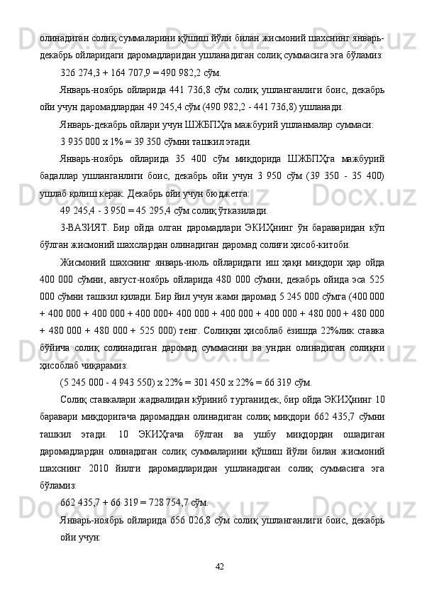 олинадиган солиқ суммаларини қўшиш йўли билан жисмоний шахснинг январь-
декабрь ойларидаги даромадларидан ушланадиган солиқ суммасига эга бўламиз:
326 274,3 + 164 707,9 = 490 982,2 сўм. 
Январь-ноябрь   ойларида   441   736,8   сўм   солиқ   ушланганлиги   боис,   декабрь
ойи учун даромадлардан 49 245,4 сўм (490 982,2 - 441 736,8) ушланади. 
Январь-декабрь ойлари учун ШЖБПҲга мажбурий ушланмалар суммаси: 
3 935 000 х 1% = 39 350 сўмни ташкил этади. 
Январь-ноябрь   ойларида   35   400   сўм   миқдорида   ШЖБПҲга   мажбурий
бадаллар   ушланганлиги   боис,   декабрь   ойи   учун   3   950   сўм   (39   350   -   35   400)
ушлаб қолиш керак. Декабрь ойи учун бюджетга: 
49 245,4 - 3 950 = 45 295,4 сўм солиқ ўтказилади. 
3-ВАЗИЯТ.   Бир   ойда   олган   даромадлари   ЭКИҲнинг   ўн   бараваридан   кўп
бўлган жисмоний шахслардан олинадиган даромад солиғи ҳисоб-китоби. 
Жисмоний   шахснинг   январь-июль   ойларидаги   иш   ҳақи   миқдори   ҳар   ойда
400   000   сўмни,   август-ноябрь   ойларида   480   000   сўмни,   декабрь   ойида   эса   525
000 сўмни ташкил қилади. Бир йил учун жами даромад 5 245 000 сўмга (400 000
+ 400 000 + 400 000 + 400 000+ 400 000 + 400 000 + 400 000 + 480 000 + 480 000
+ 480 000 + 480 000 + 525 000)  тенг. Солиқни ҳисоблаб ёзишда  22%лик ставка
бўйича   солиқ   солинадиган   даромад   суммасини   ва   ундан   олинадиган   солиқни
ҳисоблаб чиқарамиз: 
(5 245 000 - 4 943 550) х 22% = 301 450 х 22% = 66 319 сўм. 
Солиқ ставкалари жадвалидан кўриниб турганидек, бир ойда ЭКИҲнинг 10
баравари   миқдоригача   даромаддан   олинадиган   солиқ   миқдори   662   435,7   сўмни
ташкил   этади.   10   ЭКИҲгача   бўлган   ва   ушбу   миқдордан   ошадиган
даромадлардан   олинадиган   солиқ   суммаларини   қўшиш   йўли   билан   жисмоний
шахснинг   2010   йилги   даромадларидан   ушланадиган   солиқ   суммасига   эга
бўламиз: 
662 435,7 + 66 319 = 728 754,7 сўм. 
Январь-ноябрь  ойларида  656  026,8  сўм  солиқ  ушланганлиги  боис,   декабрь
ойи учун: 
  42   