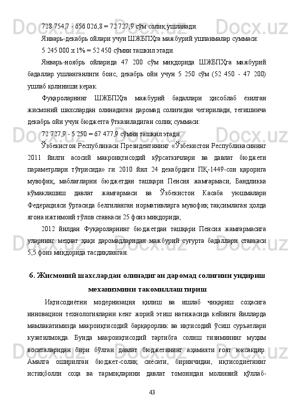 728 754,7 - 656 026,8 = 72 727,9 сўм солиқ ушланади. 
Январь-декабрь ойлари учун ШЖБПҲга мажбурий ушланмалар суммаси: 
5 245 000 х 1% = 52 450 сўмни ташкил этади. 
Январь-ноябрь   ойларида   47   200   сўм   миқдорида   ШЖБПҲга   мажбурий
бадаллар   ушланганлиги   боис,   декабрь   ойи   учун   5   250   сўм   (52   450   -   47   200)
ушлаб қолиниши керак. 
Фуқароларнинг   ШЖБПҲга   мажбурий   бадаллари   ҳисоблаб   ёзилган
жисмоний   шахслардан   олинадиган   даромад   солиғидан   чегирилади,   тегишинча
декабрь ойи учун бюджетга ўтказиладиган солиқ суммаси: 
72 727,9 - 5 250 = 67 477,9 сўмни ташкил этади. 
Ўзбекистон Республикаси Президентининг «Ўзбекистон Республикасининг
2011   йилги   асосий   макроиқтисодий   кўрсаткичлари   ва   давлат   бюджети
параметрлари   тўғрисида»   ги   2010   йил   24   декабрдаги   ПҚ-1449-сон   қарорига
мувофиқ,   маблағларни   бюджетдан   ташқари   Пенсия   жамғармаси,   Бандликка
кўмаклашиш   давлат   жамғармаси   ва   Ўзбекистон   Касаба   уюшмалари
Федерацияси   ўртасида   белгиланган   нормативларга   мувофиқ   тақсимлаган   ҳолда
ягона ижтимоий тўлов ставкаси 25 фоиз миқдорида; 
2012   йилдан   Фуқароларнинг   бюджетдан   ташқари   Пенсия   жамғармасига
уларнинг   меҳнат   ҳақи   даромадларидан   мажбурий   суғурта   бадаллари   ставкаси
5,5 фоиз миқдорида тасдиқланган. 
 
6. Жисмоний шахслардан олинадиган даромад солиғини ундириш
механизмини такомиллаштириш
Иқтисодиётни   модернизация   қилиш   ва   ишлаб   чиқариш   соҳасига
инновацион   технологияларни   кенг   жорий   этиш   натижасида   кейинги   йилларда
мамлакатимизда   макроиқтисодий   барқарорлик   ва   иқтисодий   ўсиш   суръатлари
кузатилмоқда.   Бунда   макроиқтисодий   тартибга   солиш   тизимининг   муҳим
воситаларидан   бири   бўлган   давлат   бюджетининг   аҳамияти   ғоят   юксакдир.
Амалга   оширилган   бюджет-солиқ   сиёсати,   биринчидан,   иқтисодиётнинг
истиқболли   соҳа   ва   тармоқларини   давлат   томонидан   молиявий   қўллаб-
  43   