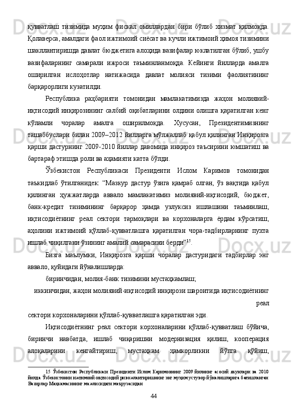 қувватлаш   тизимида   муҳим   фискал   омиллардан   бири   бўлиб   хизмат   қилмоқда.
Қолаверса, амалдаги фаол ижтимоий сиёсат ва кучли ижтимоий ҳимоя тизимини
шакллантиришда давлат бюджетига алоҳида вазифалар юклатилган бўлиб, ушбу
вазифаларнинг   самарали   ижроси   таъминланмоқда.   Кейинги   йилларда   амалга
оширилган   ислоҳотлар   натижасида   давлат   молияси   тизими   фаолиятининг
барқарорлиги кузатилди. 
Республика   раҳбарияти   томонидан   мамлакатимизда   жаҳон   молиявий-
иқтисодий инқирозининг салбий оқибатларини олдини олишга қаратилган кенг
кўламли   чоралар   амалга   оширилмоқда.   Хусусан,   Президентимизнинг
ташаббуслари билан 2009–2012 йилларга мўлжаллаб қабул қилинган Инқирозга
қарши дастурнинг 2009-2010 йиллар давомида инқироз таъсирини юмшатиш ва
бартараф этишда роли ва аҳамияти катта бўлди. 
Ўзбекистон   Республикаси   Президенти   Ислом   Каримов   томонидан
таъкидлаб   ўтилганидек:   “Мазкур   дастур   ўзига   қамраб   олган,   ўз   вақтида   қабул
қилинган   ҳужжатларда   аввало   мамлакатимиз   молиявий-иқтисодий,   бюджет,
банк-кредит   тизимининг   барқарор   ҳамда   узлуксиз   ишлашини   таъминлаш,
иқтисодиётнинг   реал   сектори   тармоқлари   ва   корхоналарга   ёрдам   кўрсатиш,
аҳолини   ижтимоий   қўллаб-қувватлашга   қаратилган   чора-тадбирларнинг   пухта
ишлаб чиқилгани ўзининг амалий самарасини берди” 15
. 
Бизга   маълумки,   Инқирозга   қарши   чоралар   дастуридаги   тадбирлар   энг
аввало, қуйидаги йўналишларда: 
биринчидан, молия-банк тизимини мустаҳкамлаш; 
иккинчидан, жаҳон молиявий-иқтисодий инқирози шароитида иқтисодиётнинг
реал 
сектори корхоналарини қўллаб-қувватлашга қаратилган эди. 
Иқтисодиётнинг   реал   сектори   корхоналарини   қўллаб-қувватлаш   бўйича,
биринчи   навбатда,   ишлаб   чиқаришни   модернизация   қилиш,   кооперация
алоқаларини   кенгайтириш,   мустаҳкам   ҳамкорликни   йўлга   қўйиш,
15   Ўзбекистон   Республикаси   Президенти   Ислом   Каримовнинг   2009   йилнинг   асосий   якунлари   ва   2010
йилда Ўзбекистонни ижтимоий-иқтисодий ривожлантиришнинг энг муҳим устувор йўналишларига бағишланган
Вазирлар Маҳкамасининг мажлисидаги маърузасидан 
  44