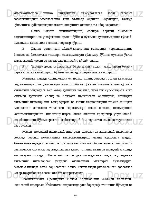 мамлакатимизда   ишлаб   чиқарилган   маҳсулотларга   ички   талабни
рағбатлантириш   масалаларига   кенг   эътибор   берилди.   Жумладан,   мазкур
йўналишда қуйидагиларни амалга оширишга алоҳида эътибор қаратилди: 
1. Солиқ   юкини   енгиллаштириш,   солиққа   тортиш   тизимини
соддалаштириш ва  унификация қилиш бўйича  хўжалик тузилмаларини қўллаб-
қувватлаш мақсадида тегишли чоралар кўриш; 
2. Давлат   томонидан   қўллаб-қувватлаш   мақсадида   корхоналарнинг
бюджет ва бюджетдан ташқари жамғармаларга  тўловлар бўйича  муддати ўтган
ҳамда жорий кредитор қарздорлигини қайта кўриб чиқиш; 
3. Tадбиркорлик   субъектлари   фаолиятини   ташкил   этиш   билан   боғлиқ
харажатларни камайтириш бўйича чора-тадбирларни амалга ошириш. 
Мамлакатимизда солиқ юкини енгиллаштириш, солиққа тортиш тизимини
соддалаштириш  ва   унификация  қилиш  бўйича   хўжалик  тузилмаларини  қўллаб-
қувватлаш   мақсадида   бир   қатор   қўшимча   чоралар,   хўжалик   субектларига   кенг
кўламли   қўшимча   солиқ   ва   божхона   имтиёзлари   берилдики,   жумладан
жисмоний   шахсларнинг   микрофирма   ва   кичик   корхоналарни   таъсис   этишдан
олинадиган   дивиденд   тарзидаги   даромадлари   ҳамда   юридик   шахсларнинг
капиталлаштиришга,   инвестицияларга,   аввал   олинган   кредитлар   учун   ҳисоб-
китоб   қилишга   йўналтирилган   маблағлари   5   йил   муддатга   солиққа   тортишдан
озод этилди. 
Жаҳон   молиявий-иқтисодий   инқирози   шароитида   жисмоний   шахсларни
солиққа   тортиш   механизмини   такомиллаштириш   муҳим   аҳамиятга   эгадир.
Айнан мана шундай такомиллаштиришнинг изчиллик билан амалга оширилиши
давлатчилигимизнинг мустақиллилиги қарор топиши ва янада тараққий этишида
ҳал қилувчи омилдир. Жисмоний шахслардан олинадиган солиқлар аҳолидан ва
жисмоний   шахслардан   ундириб   олинадиган   мажбурий   тўловлардир.
Мамлакатимизда   олиб   борилаётган   солиқ   ислоҳатлари   ривожланган   давлатлар
илғор тажрибасига асосан амалга оширилмоқда. 
Мамлакатимиз   Президенти   Ислом   Каримовнинг   «Жаҳон   молиявий-
иқтисодий инқирози, Ўзбекистон шароитида уни бартараф этишнинг йўллари ва
  45   