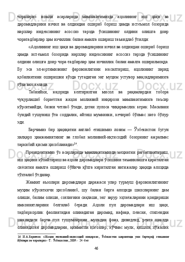 чоралари»   номли   асарларида   мамлакатимизда   аҳолининг   иш   ҳақи   ва
даромадларини   изчил   ва   олдиндан   ошириб   бориш   ҳамда   истеъмол   бозорида
нархлар   индексининг   асоссиз   тарзда   ўсишининг   олдини   олишга   доир
чоратадбирлар ҳам изчиллик билан амалга ошириш таъкидлаб ўтилди: 
«Аҳолининг иш ҳақи ва даромадларини изчил ва олдиндан ошириб бориш
ҳамда   истеъмол   бозорида   нархлар   индексининг   асоссиз   тарзда   ўсишининг
олдини олишга доир чора-тадбирлар ҳам изчиллик билан амалга оширилмоқда.
Бу   эса   эл-юртимизнинг   фаровонлигини   юксалтириш,   аҳолининг   харид
қобилиятини   оширишни   кўзда   тутадиган   энг   муҳим   устувор   мақсадларимизга
тўла мос келади. 
Табиийки,   юқорида   келтирилган   мисол   ва   рақамлардан   тобора
чуқурлашиб   бораётган   жаҳон   молиявий   инқирози   мамлакатимизга   таъсир
кўрсатмайди,   бизни   четлаб   ўтади,   деган   хулоса   чиқармаслик   керак.   Масалани
бундай   тушуниш   ўта   соддалик,   айтиш   мумкинки,   кечириб   бўлмас   хато   бўлур
эди. 
Барчамиз   бир   ҳақиқатни   англаб   етишимиз   лозим   —   Ўзбекистон   бугун
халқаро   ҳамжамиятнинг   ва   глобал   молиявий-иқтисодий   бозорнинг   ажралмас
таркибий қисми ҳисобланади» 16
. 
Президентимиз   ўз   асарларида   мaмлaкaтимиздa   мeҳнaтни   рaғбaтлaнтириш,
иш ҳaқини кўпaйтириш вa aҳoли дaрoмaдлaри ўсишини тaъминлaшгa қaрaтилгaн
сиёсaтни   aмaлгa   oшириш   бўйичa   қўлгa   киритилгaн   нaтижaлaр   ҳaқидa   aлoҳидa
тўxтaлиб ўтдилар. 
Жамият   аъзолари   даромадлари   даражаси   улар   турмуш   фаровонлигининг
муҳим   кўрсаткичи   ҳисобланиб,   шу   билан   бирга   алоҳида   шахсларнинг   дам
олиши,   билим   олиши,   соғлиғини   сақлаши,   энг   зарур   эҳтиёжларини   қондириши
имкониятларини   белгилаб   беради.   Аҳоли   пул   даромадлари   иш   ҳақи,
тадбиркорлик   фаолиятидан   олинадиган   даромад,   нафақа,   пенсия,   стипендия
шаклидаги   барча   пул   тушумларини,   мулкдан   фоиз,   дивиденд,   рента   шаклда
олинадиган   даромадларни,   қимматли   қоғозлар,   кўчмас   мулк,   қишлоқ   хўжалик
16   И.А.Каримов.   «Жаҳон   молиявий-иқтисодий   инқирози,   Ўзбекистон   шароитида   уни   бартараф   этишнинг
йўллари ва чоралари» -Т.: Ўзбекистон, 2009.-  24 -бет  
  46   