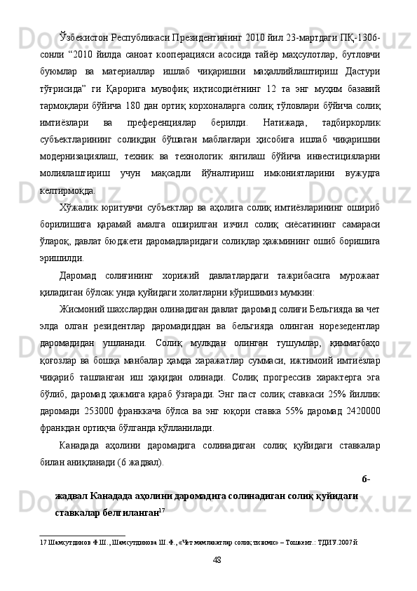 Ўзбекистон Республикаси Президентининг 2010 йил 23-мартдаги ПҚ-1306-
сонли   “2010   йилда   саноат   кооперацияси   асосида   тайёр   маҳсулотлар,   бутловчи
буюмлар   ва   материаллар   ишлаб   чиқаришни   маҳаллийлаштириш   Дастури
тўғрисида”   ги   Қарорига   мувофиқ   иқтисодиётнинг   12   та   энг   муҳим   базавий
тармоқлари бўйича  180  дан  ортиқ корхоналарга  солиқ  тўловлари бўйича  солиқ
имтиёзлари   ва   преференциялар   берилди.   Натижада,   тадбиркорлик
субъектларининг   солиқдан   бўшаган   маблағлари   ҳисобига   ишлаб   чиқаришни
модернизациялаш,   техник   ва   технологик   янгилаш   бўйича   инвестицияларни
молиялаштириш   учун   мақсадли   йўналтириш   имкониятларини   вужудга
келтирмоқда. 
Хўжалик   юритувчи   субъектлар   ва   аҳолига   солиқ   имтиёзларининг   ошириб
борилишига   қарамай   амалга   оширилган   изчил   солиқ   сиёсатининг   самараси
ўлароқ, давлат бюджети даромадларидаги солиқлар ҳажмининг ошиб боришига
эришилди. 
Даромад   солиғининг   хорижий   давлатлардаги   тажрибасига   мурожаат
қиладиган бўлсак унда қуйидаги холатларни кўришимиз мумкин: 
Жисмоний шахслардан олинадиган давлат даромад солиғи Бельгияда ва чет
элда   олган   резидентлар   даромадиддан   ва   бельгияда   олинган   норезедентлар
даромадидан   ушланади.   Солиқ   мулкдан   олинган   тушумлар,   қимматбаҳо
қоғозлар   ва   бошқа   манбалар   ҳамда   харажатлар   суммаси,   ижтимоий   имтиёзлар
чиқариб   ташланган   иш   ҳақидан   олинади.   Солиқ   прогрессив   характерга   эга
бўлиб,   даромад   ҳажмига   қараб   ўзгаради.   Энг   паст   солиқ   ставкаси   25%   йиллик
даромади   253000   франккача   бўлса   ва   энг   юқори   ставка   55%   даромад   2420000
франкдан ортиқча бўлганда қўлланилади. 
Канадада   аҳолини   даромадига   солинадиган   солиқ   қуйидаги   ставкалар
билан аниқланади (6 жадвал). 
6-
жадвал   Канадада аҳолини даромадига солинадиган солиқ қуйидаги 
ставкалар белгиланган 17
 
17  Шамсутдинов Ф.Ш., Шамсутдинова Ш.Ф., «Чет мамлакатлар солиқ тизими» – Тошкент.: ТДИУ.2007 й 
  48   