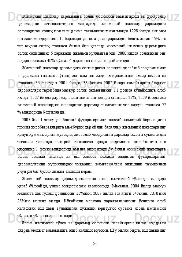 Жисмоний   шахслар   даромадига   солиқ   босимини   камайтириш   ва   фуқаролар
даромадини   легаллаштириш   мақсадида   жисмоний   шахслар   даромадига
солинадиган   солиқ   шкаласи   доимо   такомиллаштирилмоқда.1998   йилда   энг   кам
иш ҳақи миқдорининг 10 бараваридан ошадиган даромадга белгиланган 45%лик
энг   юқори   солиқ   ставкаси   билан   бир   қаторда   жисмоний   шахслар   даромадига
солиқ солишнинг 5 даражали шкаласи қўлланган эди. 2000 йилда солиқнинг энг
юқори ставкаси 40% бўлган 4 даражали шкала жорий этилди. 
Жисмоний шахслар даромадига солинадиган солиқни ҳисоблаб чиқаришнинг
3   даражали   тизимига   ўтиш,   энг   кам   иш   ҳақи   чегирилишини   бекор   қилиш   ва
ставкани   36   фоиздан   2001   йилда,   33   фоизга   2002   йилда   камайтириш   бюджет
даромадлари таркибида мазкур солиқ салмоғининг 1,1 фоизга кўпайишига олиб
келди. 2007 йилда даромад солиғининг энг юқори ставкаси 25%, 2009 йилда эса
жисмоний   шахслардан   олинадиган   даромад   солиғининг   энг   юқори   ставкаси   22
% миқдорида белгиланди. 
2005   йил   1   январдан   бошлаб   фуқароларнинг   шахсий   жамғариб   бориладиган
пенсия ҳисобварақларига мажбурий ҳар ойлик бадаллар жисмоний шахсларнинг
қонун ҳужжатларига мувофиқ ҳисоблаб чиқарилган даромад солиғи суммасидан
тегишли   равишда   чиқариб   ташланган   ҳолда   ходимнинг   ҳисобланган   иш
ҳақининг 1 фоизи миқдорида амалга оширилади,бу билан жисмоний шахсларга
солиқ   босими   пасаяди   ва   иш   ҳақини   алоҳида   оладиган   фуқароларнинг
даромадларинн   хуфияликдан   чиқариш,   жамғармалари   ошишини   таъминлаш
учун рағбат бўлиб хизмат қилиши керак. 
Жисмоний   шахслар   даромад   солиғини   ягона   ижтимоий   тўловдан   алоҳида
қараб   бўлмайди,   унинг   миқдори   ҳам   камаймоқда.   Масалан,   2004   йилда   мазкур
меҳнатга ҳақ тўлаш фондининг 33%ини, 2009 йилда эса атиги 24%ини, 2010 йил
25%ни   ташкил   қилди.   Кўпайиши   корхона   харажатларининг   ўсишига   олиб
келадиган   иш   ҳақи   тўлайдиган   ҳўжалик   юритувчи   субъект   ягона   ижтимоий
тўловни тўловчи ҳисобланади. 
Ягона   ижтимоий   тўлов   ва   даромад   солиғини   пасайтириш   қисқа   муддатли
даврда бюджет камомадига олиб келиши мумкин. Шу билан бирга, иш ҳақининг
  54   