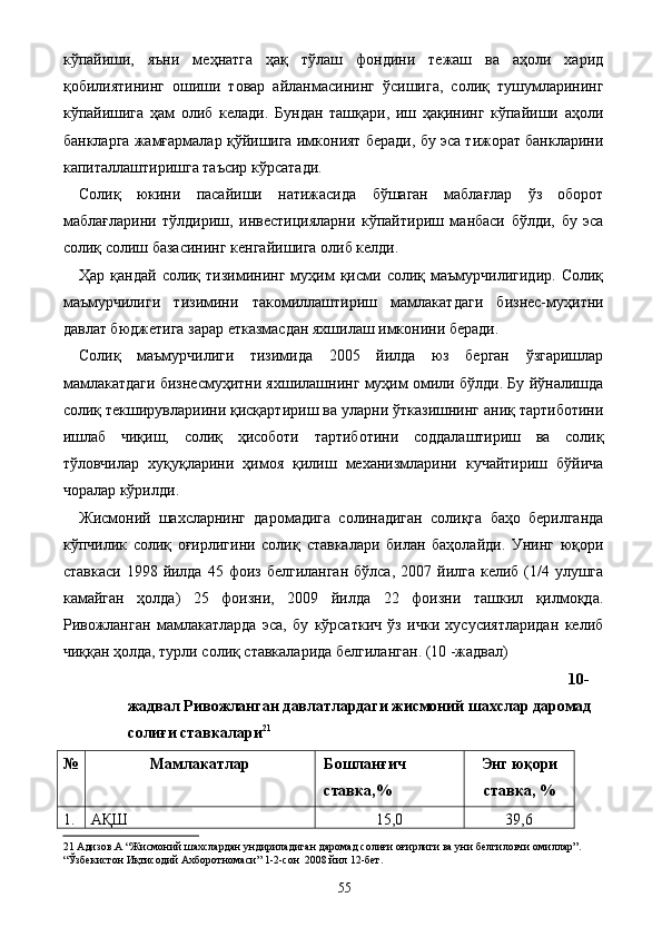 кўпайиши,   яъни   меҳнатга   ҳақ   тўлаш   фондини   тежаш   ва   аҳоли   харид
қобилиятининг   ошиши   товар   айланмасининг   ўсишига,   солиқ   тушумларининг
кўпайишига   ҳам   олиб   келади.   Бундан   ташқари,   иш   ҳақининг   кўпайиши   аҳоли
банкларга жамғармалар қўйишига имконият беради, бу эса тижорат банкларини
капиталлаштиришга таъсир кўрсатади. 
Солиқ   юкини   пасайиши   натижасида   бўшаган   маблағлар   ўз   оборот
маблағларини   тўлдириш,   инвестицияларни   кўпайтириш   манбаси   бўлди,   бу   эса
солиқ солиш базасининг кенгайишига олиб келди. 
Ҳар   қандай   солиқ   тизимининг   муҳим   қисми   солиқ   маъмурчилигидир.   Солиқ
маъмурчилиги   тизимини   такомиллаштириш   мамлакатдаги   бизнес-муҳитни
давлат бюджетига зарар етказмасдан яхшилаш имконини беради. 
Солиқ   маъмурчилиги   тизимида   2005   йилда   юз   берган   ўзгаришлар
мамлакатдаги бизнесмуҳитни яхшилашнинг муҳим омили бўлди. Бу йўналишда
солиқ текширувлариини қисқартириш ва уларни ўтказишнинг аниқ тартиботини
ишлаб   чиқиш,   солиқ   ҳисоботи   тартиботини   соддалаштириш   ва   солиқ
тўловчилар   хуқуқларини   ҳимоя   қилиш   механизмларини   кучайтириш   бўйича
чоралар кўрилди. 
Жисмоний   шахсларнинг   даромадига   солинадиган   солиқга   баҳо   берилганда
кўпчилик   солиқ   оғирлигини   солиқ   ставкалари   билан   баҳолайди.   Унинг   юқори
ставкаси  1998  йилда  45  фоиз  белгиланган   бўлса,  2007 йилга  келиб  (1/4  улушга
камайган   ҳолда)   25   фоизни,   2009   йилда   22   фоизни   ташкил   қилмоқда.
Ривожланган   мамлакатларда   эса,   бу   кўрсаткич   ўз   ички   хусусиятларидан   келиб
чиққан ҳолда, турли солиқ ставкаларида белгиланган. (10 -жадвал) 
10-
жадвал Ривожланган давлатлардаги жисмоний шахслар даромад 
солиғи ставкалари 21
 
№ Мамлакатлар  Бошланғич 
ставка,%  Энг юқори
ставка, % 
1.  АҚШ  15,0  39,6 
21  Адизов.А “Жисмоний шахслардан ундириладиган даромад солиғи оғирлиги ва уни белгиловчи омиллар”. 
“Ўзбекистон Иқтисодий Ахборотномаси” 1-2-сон  2008 йил 12-бет. 
  55