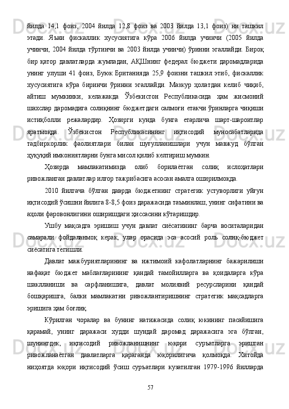 йилда   14,1   фоиз,   2004   йилда   12,8   фоиз   ва   2003   йилда   13,1   фоиз)   ни   ташкил
этади.   Яъни   фискаллик   хусусиятига   кўра   2006   йилда   учинчи   (2005   йилда
учинчи,   2004   йилда   тўртинчи   ва   2003   йилда   учинчи)   ўринни   эгаллайди.   Бироқ
бир   қатор   давлатларда   жумладан,   АҚШнинг   федерал   бюджети   даромадларида
унинг   улуши   41   фоиз,   Буюк   Британияда   25,9   фоизни   ташкил   этиб,   фискаллик
хусусиятига   кўра   биринчи   ўринни   эгаллайди.   Мазкур   ҳолатдан   келиб   чиқиб,
айтиш   мумкинки,   келажакда   Ўзбекистон   Республикасида   ҳам   жисмоний
шахслар  даромадига   солиқнинг  бюджетдаги   салмоғи  етакчи   ўринларга  чиқиши
истиқболли   режалардир.   Ҳозирги   кунда   бунга   етарлича   шарт-шароитлар
яратмоқда.   Ўзбекистон   Республикасининг   иқтисодий   муносабатларида
тадбиркорлик   фаолиятлари   билан   шуғулланишлари   учун   мавжуд   бўлган
ҳуқуқий имкониятларни бунга мисол қилиб келтириш мумкин. 
Ҳозирда   мамлакатимизда   олиб   борилаётган   солиқ   ислоҳатлари
ривожланган давлатлар илғор тажрибасига асосан амалга оширилмоқда. 
2010   йилгача   бўлган   даврда   бюджетнинг   стратегик   устуворлиги   уйғун
иқтисодий ўсишни йилига 8-8,5 фоиз даражасида таъминлаш, унинг сифатини ва
аҳоли фаровонлигини оширишдаги ҳиссасини кўтаришдир. 
Ушбу   мақсадга   эришиш   учун   давлат   сиёсатининг   барча   воситаларидан
самарали   фойдаланмоқ   керак,   улар   орасида   эса   асосий   роль   солиқ-бюджет
сиёсатига тегишли. 
Давлат   мажбуриятларининг   ва   ижтимоий   кафолатларнинг   бажарилиши
нафақат   бюджет   маблағларининг   қандай   тамойилларга   ва   қоидаларга   кўра
шаклланиши   ва   сарфланишига,   давлат   молиявий   ресурсларини   қандай
бошқаришга,   балки   мамлакатни   ривожлантиришнинг   стратегик   мақсадларга
эришига ҳам боғлиқ. 
Кўрилган   чоралар   ва   бунинг   натижасида   солиқ   юкининг   пасайишига
қарамай,   унинг   даражаси   худди   шундай   даромад   даражасига   эга   бўлган,
шунингдек,   иқтисодий   ривожланишнинг   юқори   суръатларга   эришган
ривожланаётган   давлатларга   қараганда   юқорилигича   қолмоқда.   Хитойда
ниҳоятда   юқори   иқтисодий   ўсиш   суръатлари   кузатилган   1979-1996   йилларда
  57   