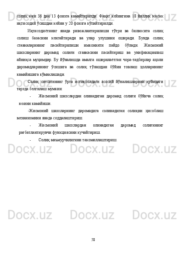 солиқ   юки   36   дан   13   фоизга   камайтирилди.   Фақат   кейингина   18   йиллик   юксак
иқтисодий ўсишдан кейин у 20 фоизга кўпайтирилди.  
Иқтисодиётнинг   янада   ривожлантирилиши   тўғри   ва   билвосита   солиқ
солиш   базасини   кенгайтиради   ва   улар   улушини   оширади.   Бунда   солиқ
ставкаларининг   пасайтирилиши   имконияти   пайдо   бўлади.   Жисмоний
шахсларнинг   даромад   солиғи   ставкасини   пасайтириш   ва   унификациялаш
айниқса   муҳимдир.   Бу   йўналишда   амалга   оширилаётган   чора-тадбирлар   аҳоли
даромадларининг   ўсишига   ва   солиқ   тўлашдан   бўйин   товлаш   ҳолларининг
камайишига кўмаклашади. 
Солиқ   сиёсатининг   ўрта   истиқболдаги   асосий   йўналишларини   қуйидаги
тарзда белгилаш мумкин: 
- Жисмоний   шахслардан   олинадиган   даромад   солиғи   бўйича   солиқ
юкини камайиши. 
-Жисмоний   шахсларнинг   даромадига   солинадиган   солиқни   ҳисоблаш
механизмини янада соддалаштириш. 
- Жисмоний   шахслардан   олинадиган   даромад   солиғининг
рағбатлантирувчи функциясини кучайтириш. 
- Солиқ маъмурчилигини такомиллаштириш. 
 
  58   