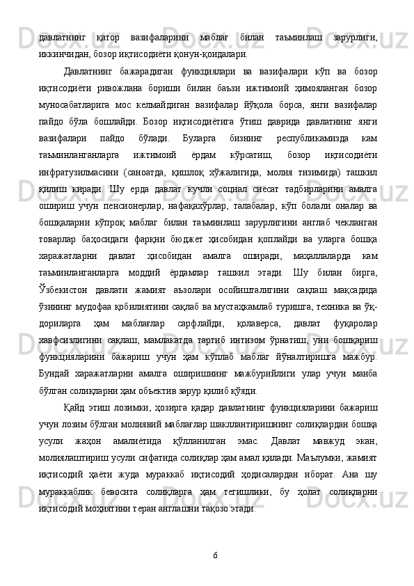 давлатнинг   қатор   вазифаларини   маблағ   билан   таъминлаш   зарурлиги,
иккинчидан, бозор иқтисодиёти қонун-қоидалари. 
Давлатнинг   бажарадиган   функциялари   ва   вазифалари   кўп   ва   бозор
иқтисодиёти   ривожлана   бориши   билан   баъзи   ижтимоий   ҳимояланган   бозор
муносабатларига   мос   келмайдиган   вазифалар   йўқола   борса,   янги   вазифалар
пайдо   бўла   бошлайди.   Бозор   иқтисодиётига   ўтиш   даврида   давлатнинг   янги
вазифалари   пайдо   бўлади.   Буларга   бизнинг   республикамизда   кам
таъминланганларга   ижтимоий   ёрдам   кўрсатиш,   бозор   иқтисодиёти
инфратузилмасини   (саноатда,   қишлоқ   хўжалигида,   молия   тизимида)   ташкил
қилиш   киради.   Шу   ерда   давлат   кучли   социал   сиёсат   тадбирларини   амалга
ошириш   учун   пенсионерлар,   нафақахўрлар,   талабалар,   кўп   болали   оналар   ва
бошқаларни   кўпроқ   маблаг   билан   таъминлаш   зарурлигини   англаб   чекланган
товарлар   баҳосидаги   фарқни   бюджет   ҳисобидан   қоплайди   ва   уларга   бошқа
харажатларни   давлат   ҳисобидан   амалга   оширади,   маҳаллаларда   кам
таъминланганларга   моддий   ёрдамлар   ташкил   этади.   Шу   билан   бирга,
Ўзбекистон   давлати   жамият   аъзолари   осойишталигини   сақлаш   мақсадида
ўзининг мудофаа қобилиятини сақлаб ва мустаҳкамлаб туришга, техника ва ўқ-
дориларга   ҳам   маблағлар   сарфлайди,   қолаверса,   давлат   фуқаролар
хавфсизлигини   сақлаш,   мамлакатда   тартиб   интизом   ўрнатиш,   уни   бошқариш
функцияларини   бажариш   учун   ҳам   кўплаб   маблаг   йўналтиришга   мажбур.
Бундай   харажатларни   амалга   оширишнинг   мажбурийлиги   улар   учун   манба
бўлган солиқларни ҳам объектив зарур қилиб қўяди. 
Қайд   этиш   лозимки,   ҳозирга   қадар   давлатнинг   функцияларини   бажариш
учун лозим бўлган молиявий маблағлар шакллантиришнинг солиқлардан бошқа
усули   жаҳон   амалиётида   қўлланилган   эмас.   Давлат   мавжуд   экан,
молиялаштириш усули сифатида солиқлар ҳам амал қилади. Маълумки, жамият
иқтисодий   ҳаёти   жуда   мураккаб   иқтисодий   ҳодисалардан   иборат.   Ана   шу
мураккаблик   бевосита   солиқларга   ҳам   тегишлики,   бу   ҳолат   солиқларни
иқтисодий моҳиятини теран англашни тақозо этади. 
  6