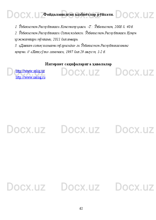 Фойдаланилган адабиётлар рўйхати. 
 
1. Ўзбекистон Республикаси Конституцияси. -Т.: Ўзбекистон, 2008 й. 40 б. 
2. Ўзбекистон Республикаси Солиқ кодекси. Ўзбекистон Республикаси Қонун 
ҳужжатлари тўплами, 2011 йил январь. 
3. «Давлат солиқ хизмати тўғрисида» ги Ўзбекистон Республикасининг 
қонуни. // «Халқ сўзи» газетаси, 1997 йил 29 август, 1-2 б. 
 
Интернет саҳифаларига ҳаволалар 
  http://www.soliq.uz    
  http://www.nalog.ru    
 
 
 
 
 
 
 
 
 
 
 
  62