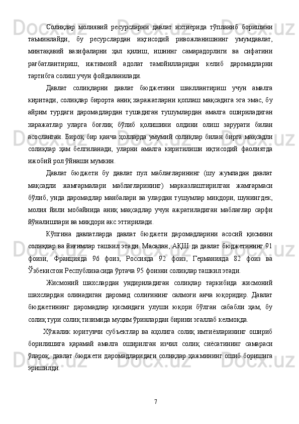 Солиқлар   молиявий   ресурсларни   давлат   ихтиёрида   тўпланиб   боришини
таъминлайди,   бу   ресурслардан   иқтисодий   ривожланишнинг   умумдавлат,
минтақавий   вазифаларни   ҳал   қилиш,   ишнинг   самарадорлиги   ва   сифатини
рағбатлантириш,   ижтимоий   адолат   тамойилларидан   келиб   даромадларни
тартибга солиш учун фойдаланилади. 
Давлат   солиқларни   давлат   бюджетини   шакллантириш   учун   амалга
киритади,  солиқлар  бирорта  аниқ  харажатларни қоплаш  мақсадига   эга  эмас,  бу
айрим   турдаги   даромадлардан   тушадиган   тушумлардан   амалга   ошириладиган
харажатлар   уларга   боғлиқ   бўлиб   қолишини   олдини   олиш   зарурати   билан
асосланган.   Бироқ   бир   қанча   ҳолларда   умумий  солиқлар   билан  бирга   мақсадли
солиқлар   ҳам   белгиланади,   уларни   амалга   киритилиши   иқтисодий   фаолиятда
ижобий рол ўйнаши мумкин. 
Давлат   бюджети   бу   давлат   пул   маблағларининг   (шу   жумладан   давлат
мақсадли   жамғармалари   маблағларининг)   марказлаштирилган   жамғармаси
бўлиб,   унда   даромадлар   манбалари   ва   улардан   тушумлар   миқдори,   шунингдек,
молия   йили   мобайнида   аниқ   мақсадлар   учун   ажратиладиган   маблағлар   сарфи
йўналишлари ва миқдори акс эттирилади. 
Кўпгина   давлатларда   давлат   бюджети   даромадларини   асосий   қисмини
солиқлар ва йиғимлар ташкил этади. Масалан, АҚШ да давлат бюджетининг 91
фоизи,   Францияда   96   фоиз,   Россияда   92   фоиз,   Германияда   82   фоиз   ва
Ўзбекистон Республикасида ўртача 95 фоизни солиқлар ташкил этади. 
Жисмоний   шахслардан   ундириладиган   солиқлар   таркибида   жисмоний
шахслардан   олинадиган   даромад   солиғининг   салмоғи   анча   юқоридир.   Давлат
бюджетининг   даромадлар   қисмидаги   улуши   юқори   бўлган   сабабли   ҳам,   бу
солиқ тури солиқ тизимида муҳим ўринлардан бирини эгаллаб келмоқда. 
Хўжалик   юритувчи   субъектлар   ва   аҳолига   солиқ   имтиёзларининг   ошириб
борилишига   қарамай   амалга   оширилган   изчил   солиқ   сиёсатининг   самараси
ўлароқ, давлат бюджети даромадларидаги солиқлар ҳажмининг ошиб боришига
эришилди. 
  7   