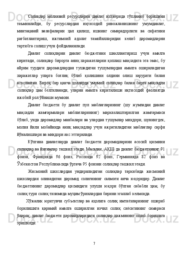 Солиқлар   молиявий   ресурсларни   давлат   ихтиёрида   тўпланиб   боришини
таъминлайди,   бу   ресурслардан   иқтисодий   ривожланишнинг   умумдавлат,
минтақавий   вазифаларни   ҳал   қилиш,   ишнинг   самарадорлиги   ва   сифатини
рағбатлантириш,   ижтимоий   адолат   тамойилларидан   келиб   даромадларни
тартибга солиш учун фойдаланилади. 
Давлат   солиқларни   давлат   бюджетини   шакллантириш   учун   амалга
киритади,  солиқлар  бирорта  аниқ  харажатларни қоплаш  мақсадига   эга  эмас,  бу
айрим   турдаги   даромадлардан   тушадиган   тушумлардан   амалга   ошириладиган
харажатлар   уларга   боғлиқ   бўлиб   қолишини   олдини   олиш   зарурати   билан
асосланган.   Бироқ   бир   қанча   ҳолларда   умумий  солиқлар   билан  бирга   мақсадли
солиқлар   ҳам   белгиланади,   уларни   амалга   киритилиши   иқтисодий   фаолиятда
ижобий рол ўйнаши мумкин. 
Давлат   бюджети   бу   давлат   пул   маблағларининг   (шу   жумладан   давлат
мақсадли   жамғармалари   маблағларининг)   марказлаштирилган   жамғармаси
бўлиб,   унда   даромадлар   манбалари   ва   улардан   тушумлар   миқдори,   шунингдек,
молия   йили   мобайнида   аниқ   мақсадлар   учун   ажратиладиган   маблағлар   сарфи
йўналишлари ва миқдори акс эттирилади. 
Кўпгина   давлатларда   давлат   бюджети   даромадларини   асосий   қисмини
солиқлар ва йиғимлар ташкил этади. Масалан, АҚШ да давлат бюджетининг 91
фоизи,   Францияда   96   фоиз,   Россияда   92   фоиз,   Германияда   82   фоиз   ва
Ўзбекистон Республикасида ўртача 95 фоизни солиқлар ташкил этади. 
Жисмоний   шахслардан   ундириладиган   солиқлар   таркибида   жисмоний
шахслардан   олинадиган   даромад   солиғининг   салмоғи   анча   юқоридир.   Давлат
бюджетининг   даромадлар   қисмидаги   улуши   юқори   бўлган   сабабли   ҳам,   бу
солиқ тури солиқ тизимида муҳим ўринлардан бирини эгаллаб келмоқда. 
Хўжалик   юритувчи   субъектлар   ва   аҳолига   солиқ   имтиёзларининг   ошириб
борилишига   қарамай   амалга   оширилган   изчил   солиқ   сиёсатининг   самараси
ўлароқ, давлат бюджети даромадларидаги солиқлар ҳажмининг ошиб боришига
эришилди. 
  7