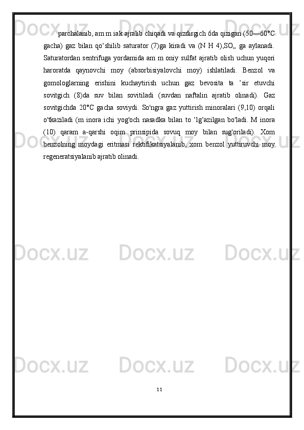 parchalanib, am m iak ajralib chiqadi va qizdirgich 6da qizigan (50—60°C
gacha)   gaz   bilan   qo‘shilib   saturator   (7)ga   kiradi   va   (N   H   4),SO„   ga   aylanadi.
Saturatordan sentrifuga yordamida am  m oniy sulfat ajratib olish uchun yuqori
haroratda   qaynovchi   moy   (absorbisiyalovchi   moy)   ishlatiladi.   Benzol   va
gomologlarning   erishini   kuchaytirish   uchun   gaz   bevosita   ta   ’sir   etuvchi
sovitgich   (8)da   suv   bilan   sovitiladi   (suvdan   naftalin   ajratib   olinadi).   Gaz
sovitgichda   20°C   gacha   soviydi.   So'ngra   gaz   yuttirish   minoralari   (9,10)   orqali
o'tkaziladi   (m   inora   ichi   yog'och   nasadka   bilan   to   ‘lg‘azilgan   bo'ladi.   M   inora
(10)   qaram   a-qarshi   oqim   prinsipida   sovuq   moy   bilan   sug'oriladi).   Xom
benzolning   moydagi   eritmasi   rektifikatsiyalanib,   xom   benzol   yuttiruvchi   moy
regeneratsiyalanib ajratib olinadi.
11 