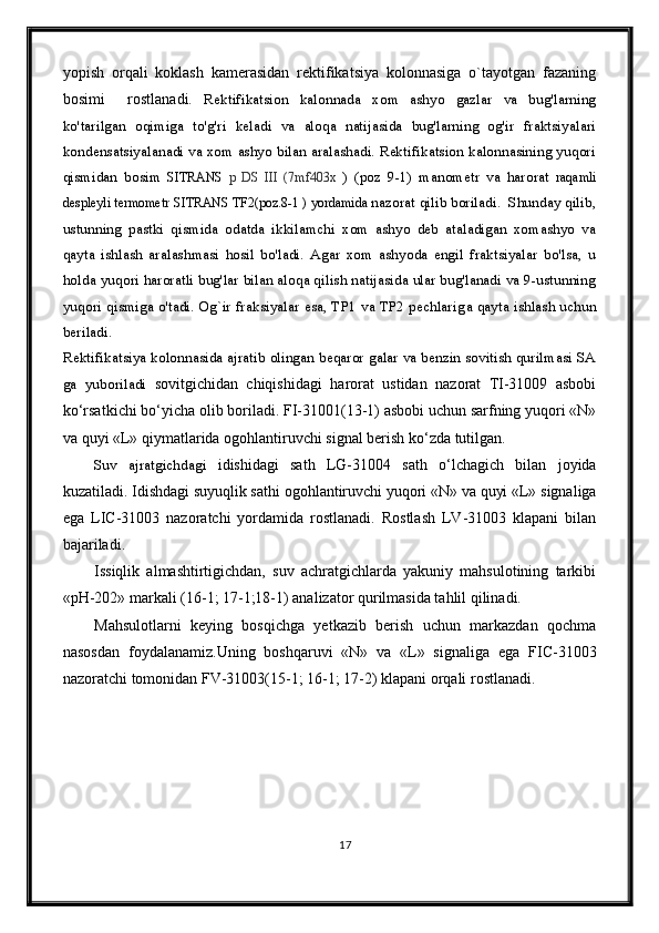 yopish   orqali   koklash   kamerasidan   rektifikatsiya   kolonnasiga   o`tayotgan   fazaning
bosimi     rostlanadi.   Rektifikatsion   kalonnada   xom   ashyo   gazlar   va   bug'larning
ko'tarilgan   oqimiga   to'g'ri   keladi   va   aloqa   natijasida   bug'larning   og'ir   fraktsiyalari
kondensatsiyalanadi va xom ashyo bilan aralashadi. Rektifikatsion kalonnasining yuqori
qismidan   bosim   SITRANS   p   DS   III   (7mf403x   )   (poz   9-1)   manometr   va   harorat   raqamli
despleyli termometr   SITRANS TF2(poz.8-1 ) yordamida  nazorat qilib boriladi.  Shunday qilib,
ustunning   pastki   qismida   odatda   ikkilamchi   xom   ashyo   deb   ataladigan   xomashyo   va
qayta   ishlash   aralashmasi   hosil   bo'ladi.   Agar   xom   ashyoda   engil   fraktsiyalar   bo'lsa,   u
holda yuqori haroratli bug'lar bilan aloqa qilish natijasida ular bug'lanadi va 9-ustunning
yuqori qismiga o'tadi. Og`ir fraksiyalar esa, TP1 va TP2 pechlarig a qayta ishlash uchun
beriladi. 
Rektifikatsiya kolonnasida ajratib olingan beqaror galar va benzin sovitish qurilmasi SA
ga   yuboriladi   sovitgichidan   chiqishida gi   harorat   ustidan   nazorat   TI-31009   asbobi
k o‘ rsa t kichi bo‘yicha olib boriladi. FI-31001(13-1) asbobi uchun sarfning yuqori «N»
va quyi «L» qiymatlarida  ogohlantiruvchi  signal berish ko‘zda tutilgan . 
Suv   ajratgichdagi   idishidagi   sath   LG-31004   sath   o‘lchagich   bilan   joyida
kuzatiladi. Idishdagi suyuqlik sathi  ogohlantiruvchi  yuqori «N» va quyi «L»  signaliga
ega   LIC-31003   nazoratchi   yordamida   rostlanadi.   Rostlash   LV-31003   klapani   bilan
bajariladi. 
Issiqlik   almashtirtigichdan,   suv   achratgichlarda   yakuniy   mahsulotining   tarkibi
«pH-202» markali (16-1; 17-1;18-1) analizator qurilmasida tahlil qilinadi.
Mahsulotlarni   keying   bosqichga   yetkazib   berish   uchun   markazdan   qochma
nasosdan   foydalanamiz.Uning   boshqaruvi   «N»   va   «L»   signal iga   ega   FIC-31003
nazoratchi tomonidan FV-31003(15-1; 16-1; 17-2) klapani  orqali rostlanadi .
17 