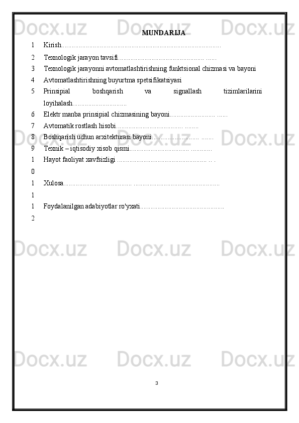 MUNDARIJA
1 Kirish...........................................................................................
2 Texnologik jarayon tavsifi................................................. ...... 
3 Texnologik jarayonni avtomatlashtirishning funktsional chizmasi va bayoni
4 Avtomatlashtirishning buyurtma spetsifikatsiyasi
5 Prinsipial   boshqarish   va   signallash   tizimlari larini
loyi h ala sh............................ ...
6 Elektr manba prinsipial chizmasining bayoni..........................  ......
7 Avtomatik rostlash  h isobi......................................  ........
8 Boshqarish uchun arxitekturasi bayoni...........................  .......
9 Texnik – iqtisodiy xisob qismi.................................. ............
1
0 Hayot faoliyat xavfsizligi  ................................................... .. .
1
1 Xulosa....................................... .................................................
1
2 Foydalanilgan adabiyotlar ro'yxati................................................ 
3 